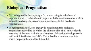 Biological Pragmatism
• According to this the capacity of a human being is valuable and
important which enables him to adjust with the environment or makes
him able to change his environment according to his needs and
requirements.
• Experimentalism of John Dewey is based upon this biological
pragmatism according to which the ultimate aim of all knowledge is
harmony of the man with the environment. Education develops social
skill which facilitates one’s life. The school is a miniature society
which prepares the child for future life
 