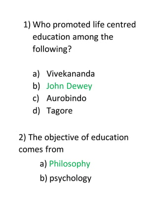 1) Who promoted life centred
education among the
following?
a) Vivekananda
b) John Dewey
c) Aurobindo
d) Tagore
2) The objective of education
comes from
a) Philosophy
b) psychology
 