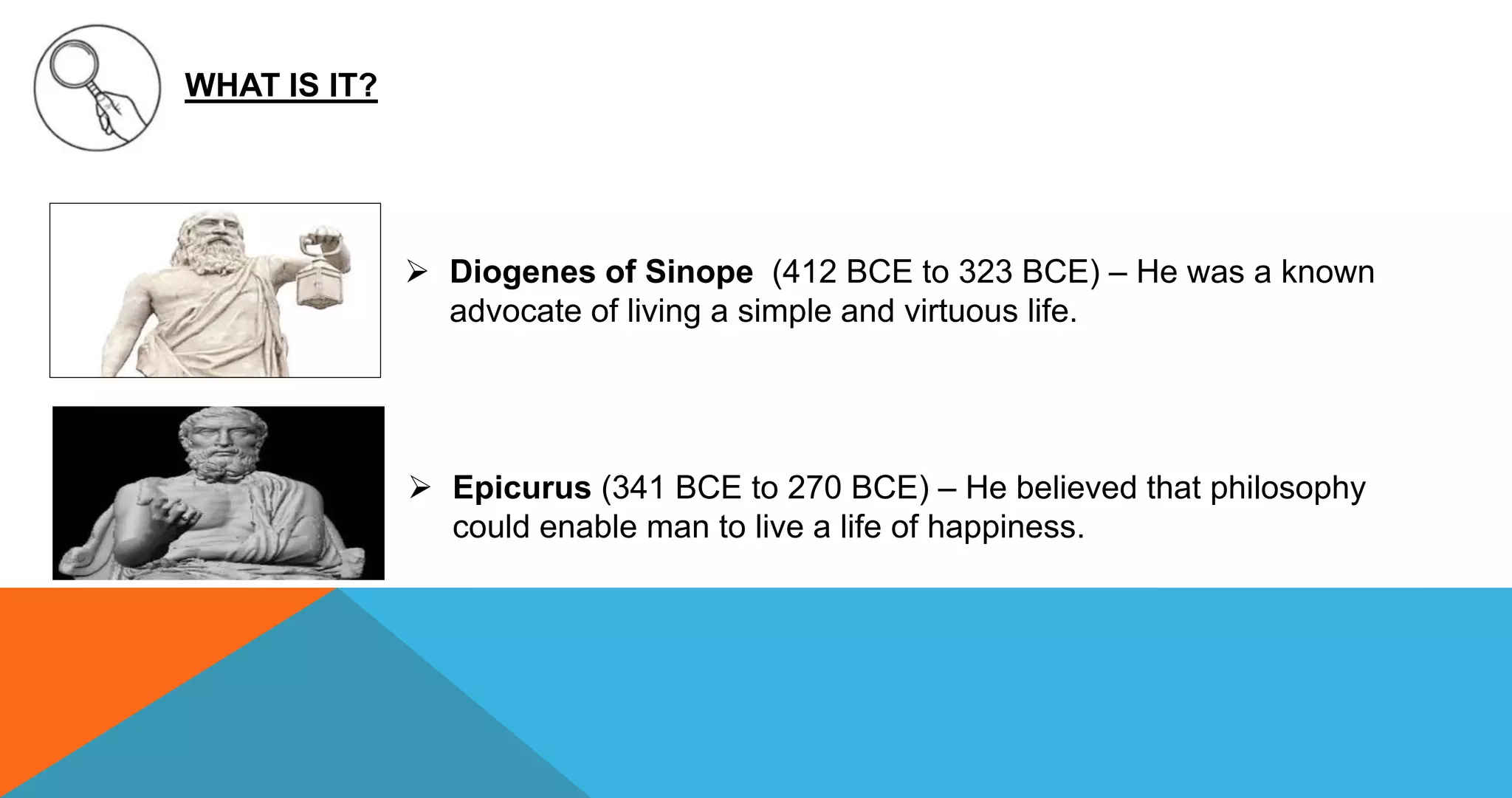 WHAT IS IT?
 Diogenes of Sinope (412 BCE to 323 BCE) – He was a known
advocate of living a simple and virtuous life.
 Epicurus (341 BCE to 270 BCE) – He believed that philosophy
could enable man to live a life of happiness.
 