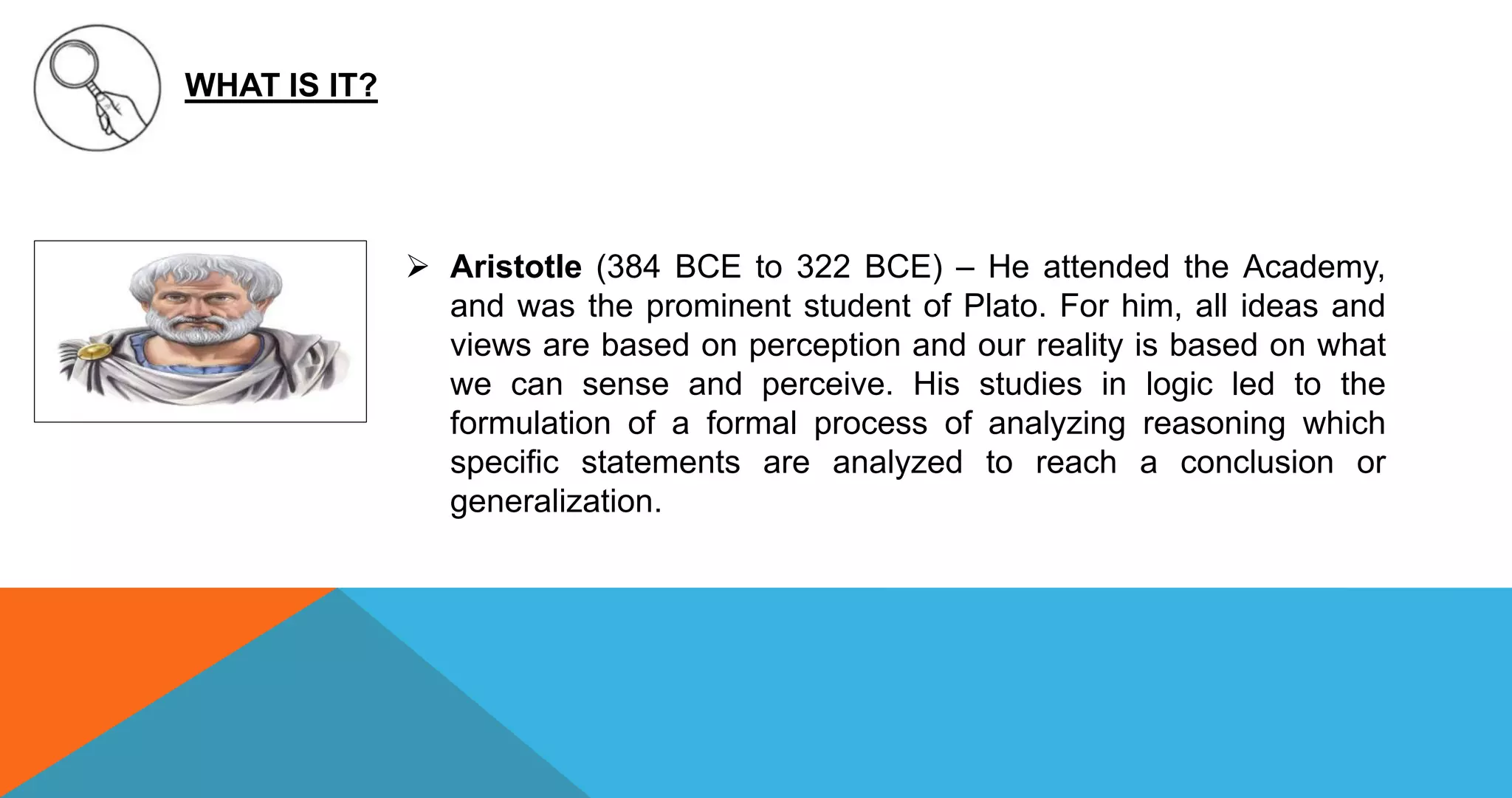 WHAT IS IT?
 Aristotle (384 BCE to 322 BCE) – He attended the Academy,
and was the prominent student of Plato. For him, all ideas and
views are based on perception and our reality is based on what
we can sense and perceive. His studies in logic led to the
formulation of a formal process of analyzing reasoning which
specific statements are analyzed to reach a conclusion or
generalization.
 