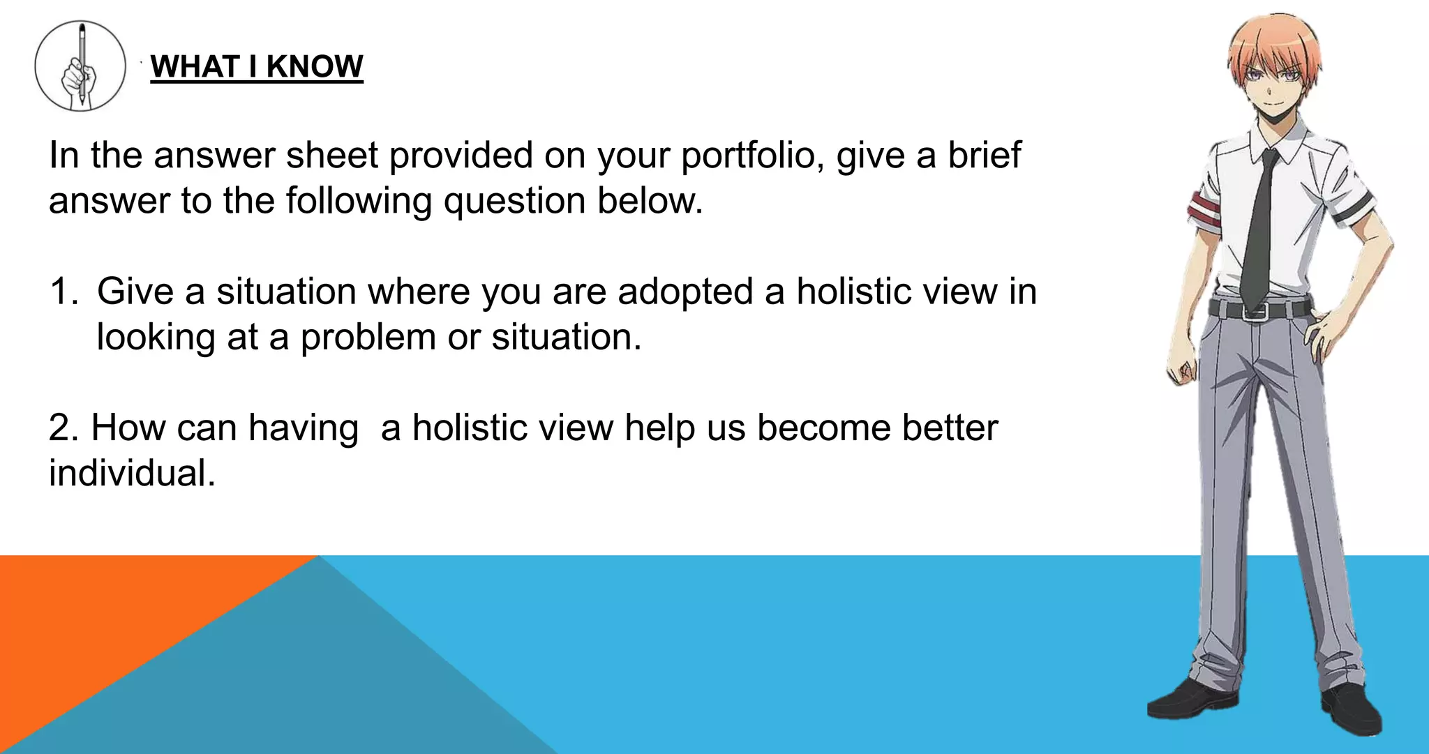 WHAT I KNOW
In the answer sheet provided on your portfolio, give a brief
answer to the following question below.
1. Give a situation where you are adopted a holistic view in
looking at a problem or situation.
2. How can having a holistic view help us become better
individual.
 