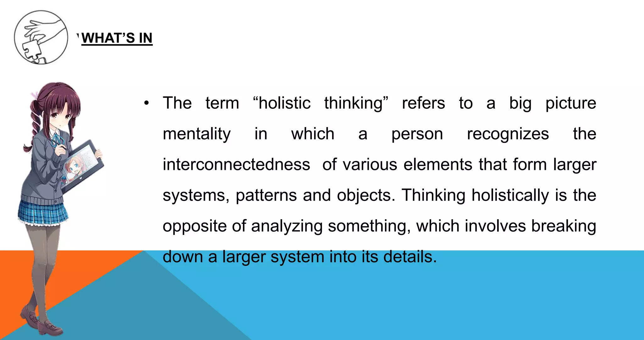 • The term “holistic thinking” refers to a big picture
mentality in which a person recognizes the
interconnectedness of various elements that form larger
systems, patterns and objects. Thinking holistically is the
opposite of analyzing something, which involves breaking
down a larger system into its details.
WHAT’S IN
 