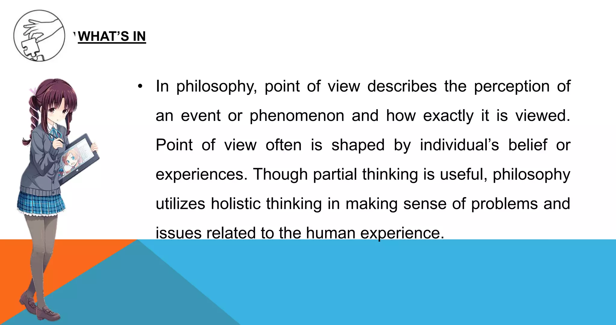 • In philosophy, point of view describes the perception of
an event or phenomenon and how exactly it is viewed.
Point of view often is shaped by individual’s belief or
experiences. Though partial thinking is useful, philosophy
utilizes holistic thinking in making sense of problems and
issues related to the human experience.
WHAT’S IN
 