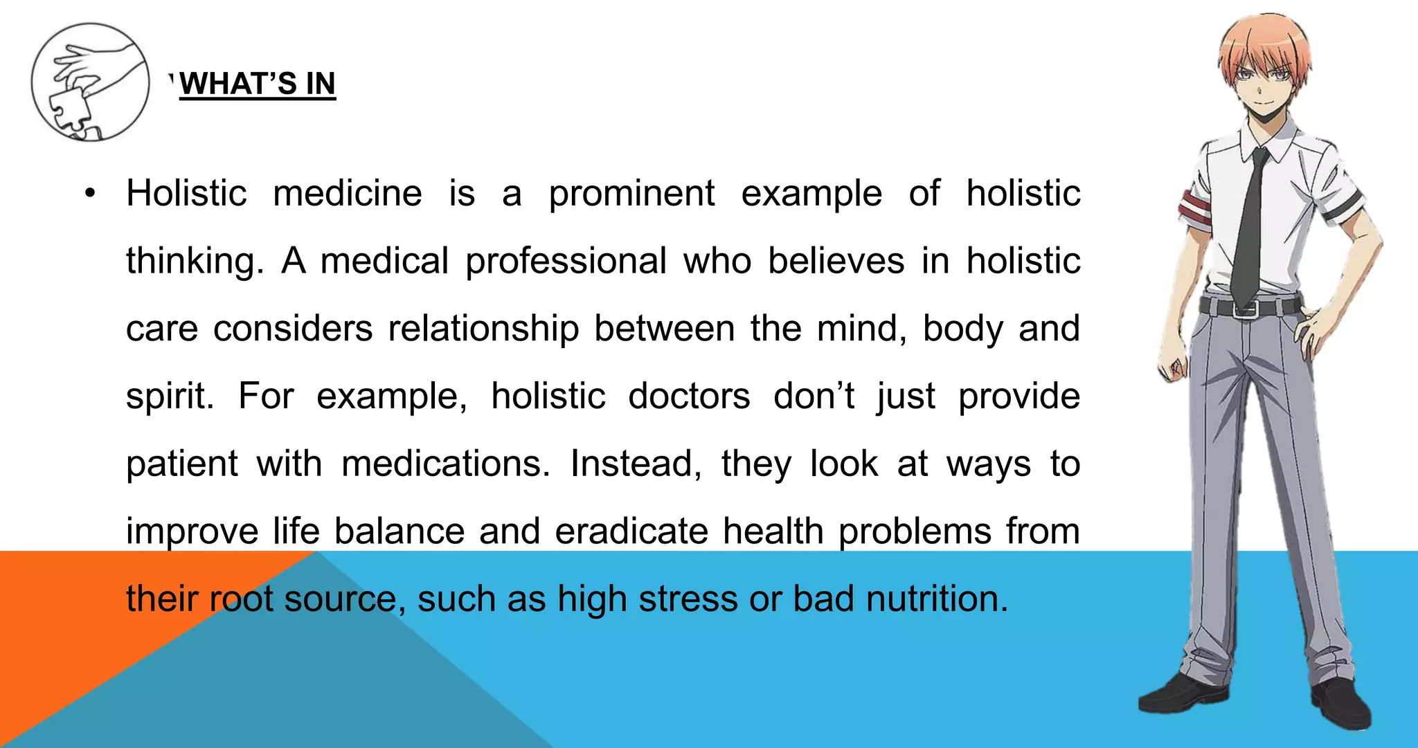 • Holistic medicine is a prominent example of holistic
thinking. A medical professional who believes in holistic
care considers relationship between the mind, body and
spirit. For example, holistic doctors don’t just provide
patient with medications. Instead, they look at ways to
improve life balance and eradicate health problems from
their root source, such as high stress or bad nutrition.
WHAT’S IN
 