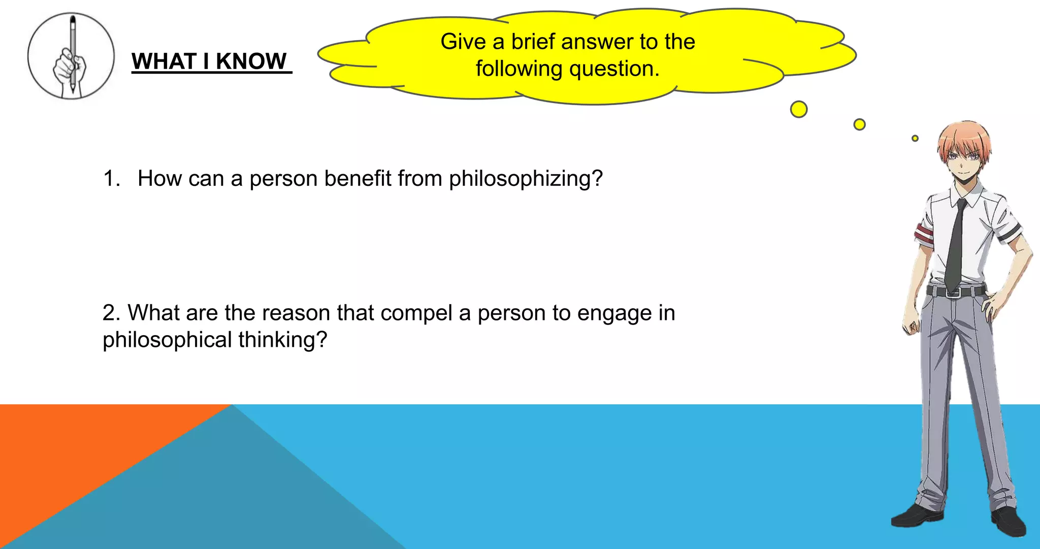 WHAT I KNOW
Give a brief answer to the
following question.
1. How can a person benefit from philosophizing?
2. What are the reason that compel a person to engage in
philosophical thinking?
 