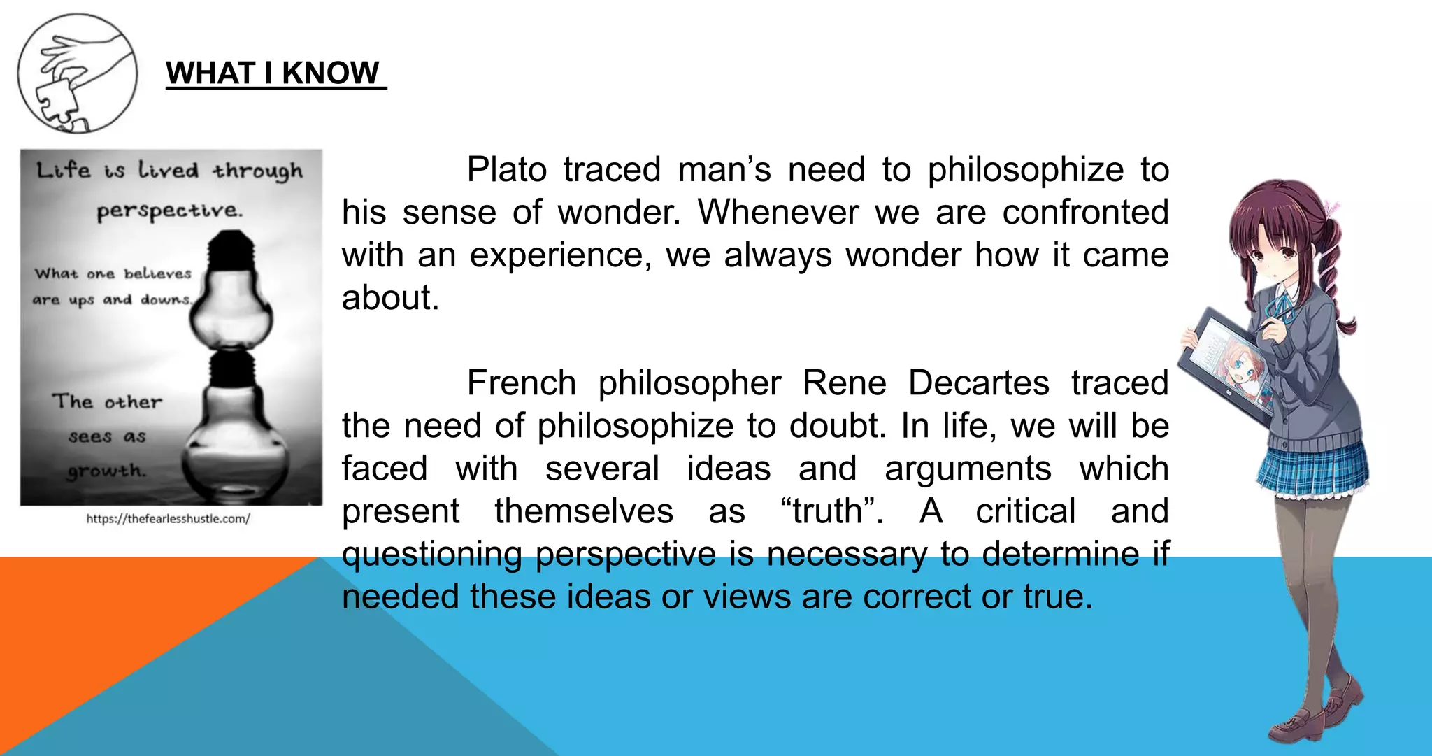 WHAT I KNOW
Plato traced man’s need to philosophize to
his sense of wonder. Whenever we are confronted
with an experience, we always wonder how it came
about.
French philosopher Rene Decartes traced
the need of philosophize to doubt. In life, we will be
faced with several ideas and arguments which
present themselves as “truth”. A critical and
questioning perspective is necessary to determine if
needed these ideas or views are correct or true.
 