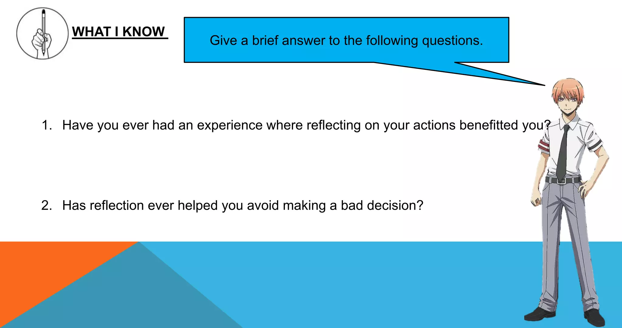 WHAT I KNOW
Give a brief answer to the following questions.
1. Have you ever had an experience where reflecting on your actions benefitted you?
2. Has reflection ever helped you avoid making a bad decision?
 