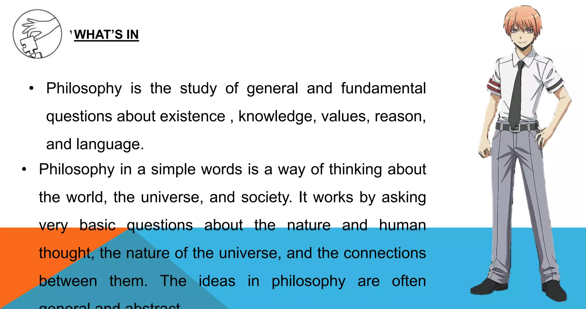 • Philosophy is the study of general and fundamental
questions about existence , knowledge, values, reason,
and language.
WHAT’S IN
• Philosophy in a simple words is a way of thinking about
the world, the universe, and society. It works by asking
very basic questions about the nature and human
thought, the nature of the universe, and the connections
between them. The ideas in philosophy are often
 