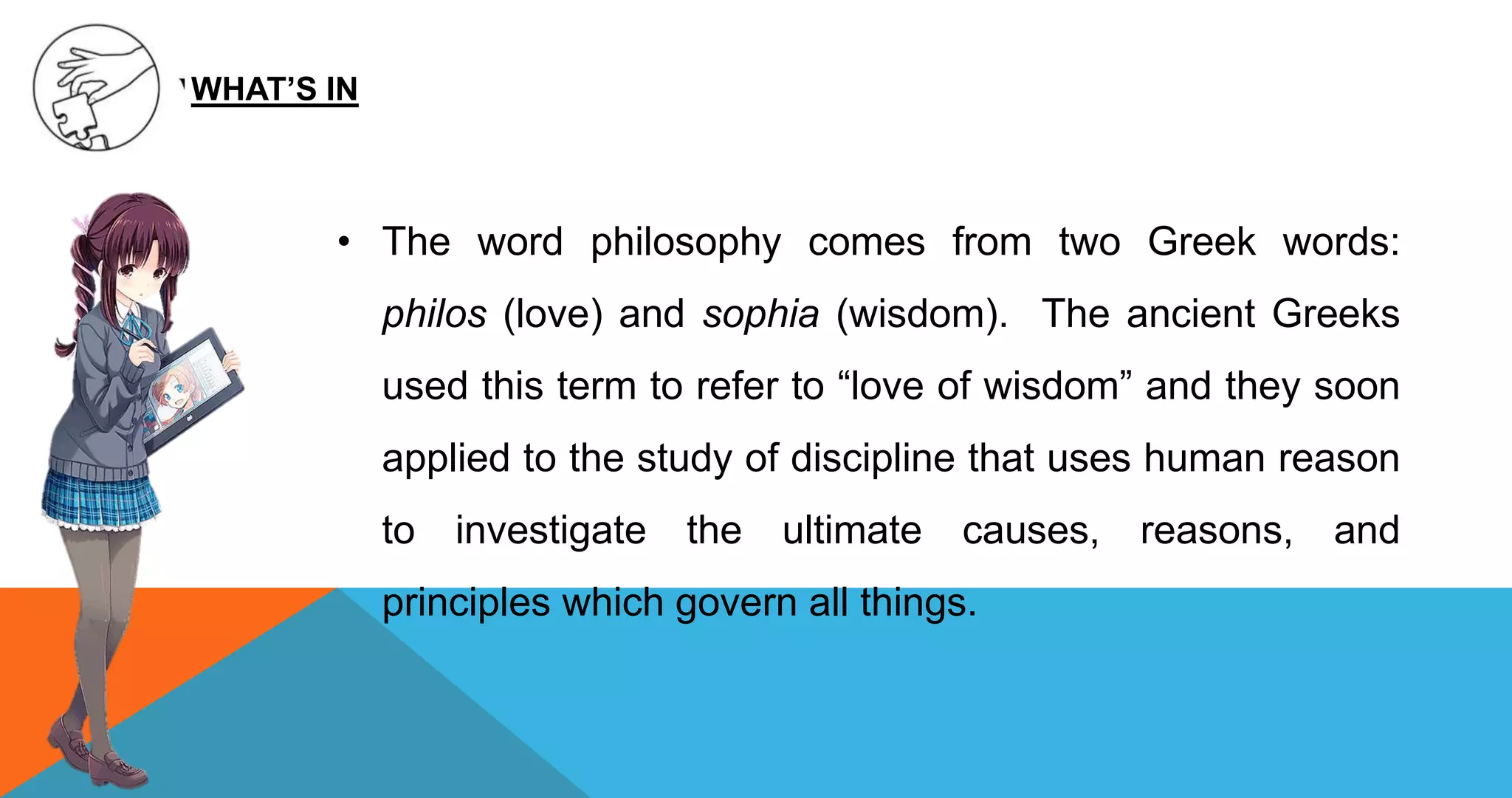 • The word philosophy comes from two Greek words:
philos (love) and sophia (wisdom). The ancient Greeks
used this term to refer to “love of wisdom” and they soon
applied to the study of discipline that uses human reason
to investigate the ultimate causes, reasons, and
principles which govern all things.
WHAT’S IN
 