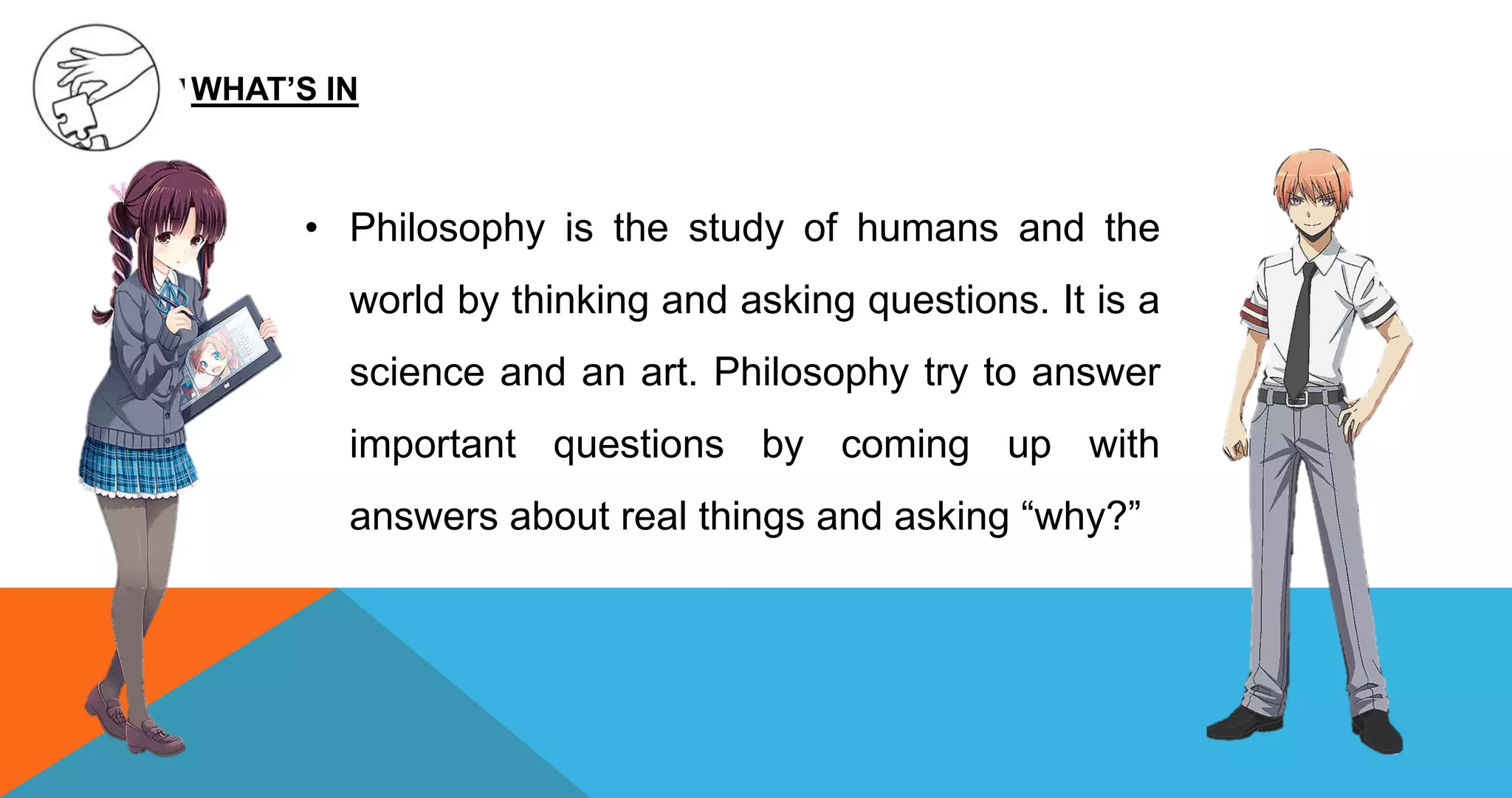 • Philosophy is the study of humans and the
world by thinking and asking questions. It is a
science and an art. Philosophy try to answer
important questions by coming up with
answers about real things and asking “why?”
WHAT’S IN
 