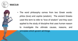 • The word philosophy comes from two Greek words:
philos (love) and sophia (wisdom). The ancient Greeks
used this term to refer to “love of wisdom” and they soon
applied to the study of discipline that uses human reason
to investigate the ultimate causes, reasons, and
principles which govern all things.
WHAT’S IN
 