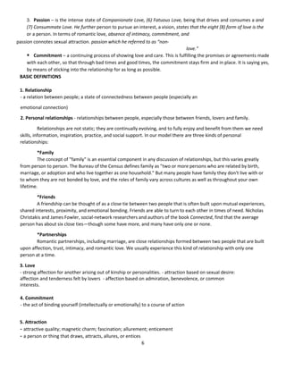 6
3. Passion – is the intense state of Companionate Love, (6) Fatuous Love, being that drives and consumes a and
(7) Consummate Love. He further person to pursue an interest, a vision, states that the eight (8) form of love is the
or a person. In terms of romantic love, absence of intimacy, commitment, and
passion connotes sexual attraction. passion which he referred to as “non-
love.”
 Commitment – a continuing process of showing love and care. This is fulfilling the promises or agreements made
with each other, so that through bad times and good times, the commitment stays firm and in place. It is saying yes,
by means of sticking into the relationship for as long as possible.
BASIC DEFINITIONS
1. Relationship
- a relation between people; a state of connectedness between people (especially an
emotional connection)
2. Personal relationships - relationships between people, especially those between friends, lovers and family.
Relationships are not static; they are continually evolving, and to fully enjoy and benefit from them we need
skills, information, inspiration, practice, and social support. In our model there are three kinds of personal
relationships:
*Family
The concept of "family" is an essential component in any discussion of relationships, but this varies greatly
from person to person. The Bureau of the Census defines family as "two or more persons who are related by birth,
marriage, or adoption and who live together as one household." But many people have family they don't live with or
to whom they are not bonded by love, and the roles of family vary across cultures as well as throughout your own
lifetime.
*Friends
A friendship can be thought of as a close tie between two people that is often built upon mutual experiences,
shared interests, proximity, and emotional bonding. Friends are able to turn to each other in times of need. Nicholas
Christakis and James Fowler, social-network researchers and authors of the book Connected, find that the average
person has about six close ties—though some have more, and many have only one or none.
*Partnerships
Romantic partnerships, including marriage, are close relationships formed between two people that are built
upon affection, trust, intimacy, and romantic love. We usually experience this kind of relationship with only one
person at a time.
3. Love
- strong affection for another arising out of kinship or personalities. - attraction based on sexual desire:
affection and tenderness felt by lovers - affection based on admiration, benevolence, or common
interests.
4. Commitment
- the act of binding yourself (intellectually or emotionally) to a course of action
5. Attraction
- attractive quality; magnetic charm; fascination; allurement; enticement
- a person or thing that draws, attracts, allures, or entices
 