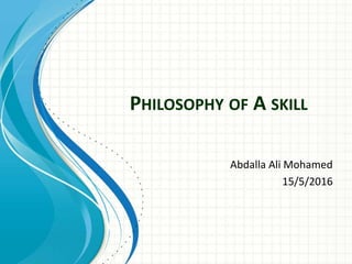 PHILOSOPHY OF A SKILL
Abdalla Ali Mohamed
15/5/2016
 