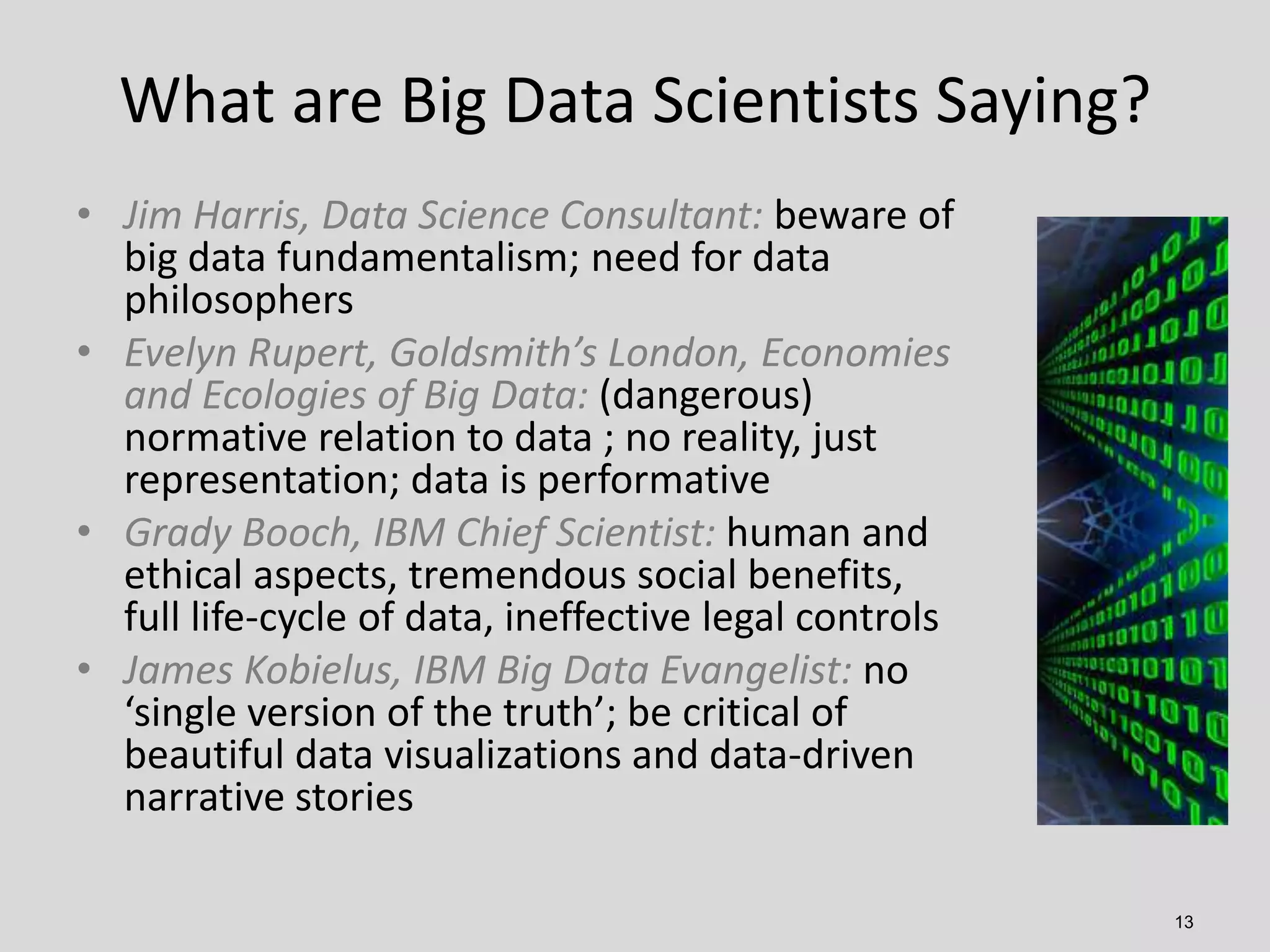 What are Big Data Scientists Saying?
• Jim Harris, Data Science Consultant: beware of
big data fundamentalism; need for data
philosophers
• Evelyn Rupert, Goldsmith’s London, Economies
and Ecologies of Big Data: (dangerous)
normative relation to data ; no reality, just
representation; data is performative
• Grady Booch, IBM Chief Scientist: human and
ethical aspects, tremendous social benefits,
full life-cycle of data, ineffective legal controls
• James Kobielus, IBM Big Data Evangelist: no
‘single version of the truth’; be critical of
beautiful data visualizations and data-driven
narrative stories
13

 