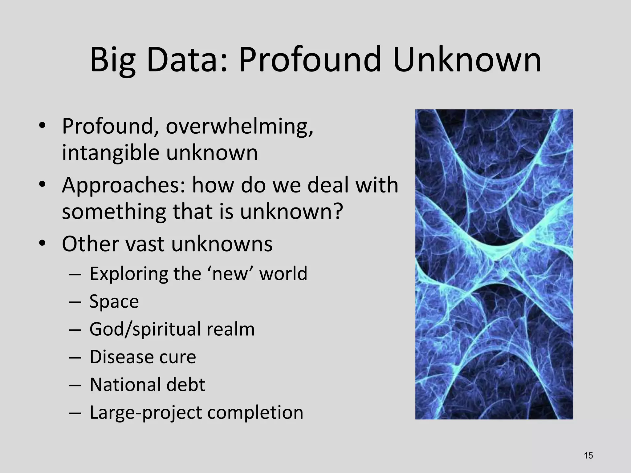 Big Data: Profound Unknown
• Profound, overwhelming,
intangible unknown
• Approaches: how do we deal with
something that is unknown?
• Other vast unknowns
–
–
–
–
–
–

Exploring the ‘new’ world
Space
God/spiritual realm
Disease cure
National debt
Large-project completion
15

 