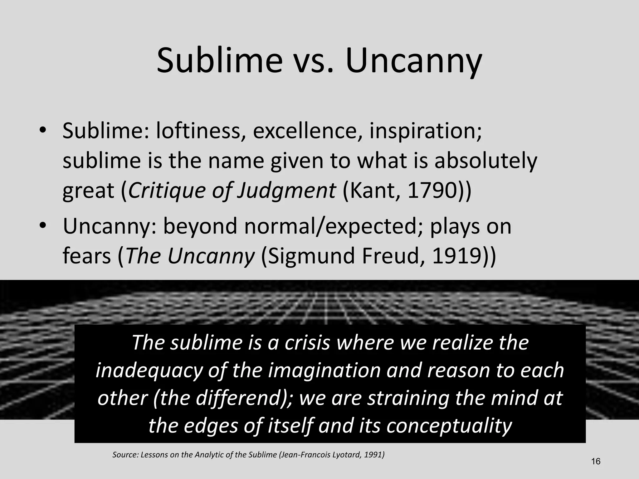 Sublime vs. Uncanny
• Sublime: loftiness, excellence, inspiration;
sublime is the name given to what is absolutely
great (Critique of Judgment (Kant, 1790))
• Uncanny: beyond normal/expected; plays on
fears (The Uncanny (Sigmund Freud, 1919))

The sublime is a crisis where we realize the
inadequacy of the imagination and reason to each
other (the differend); we are straining the mind at
the edges of itself and its conceptuality
Source: Lessons on the Analytic of the Sublime (Jean-Francois Lyotard, 1991)

16

 