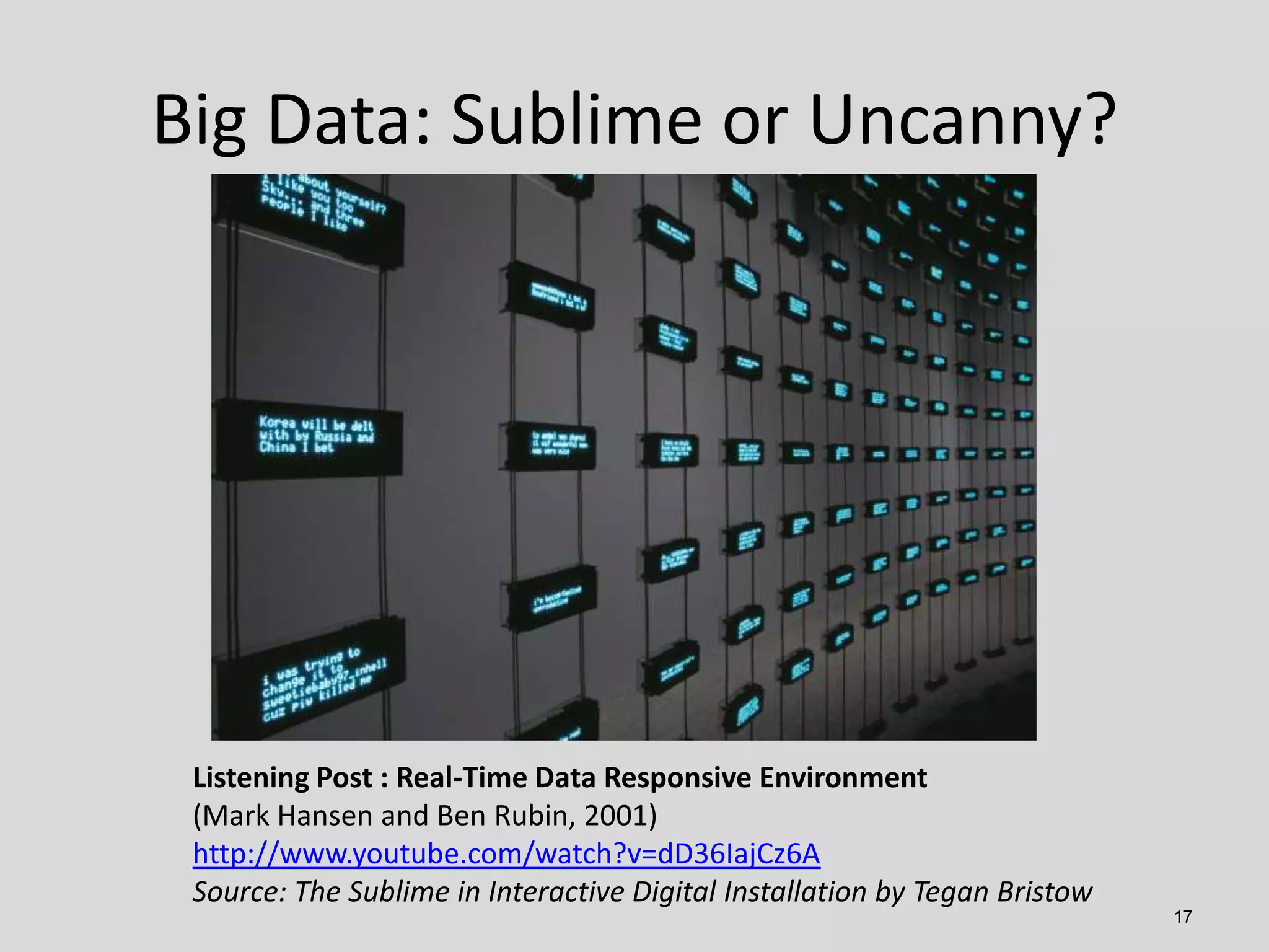 Big Data: Sublime or Uncanny?

Listening Post : Real-Time Data Responsive Environment
(Mark Hansen and Ben Rubin, 2001)
http://www.youtube.com/watch?v=dD36IajCz6A
Source: The Sublime in Interactive Digital Installation by Tegan Bristow
17

 