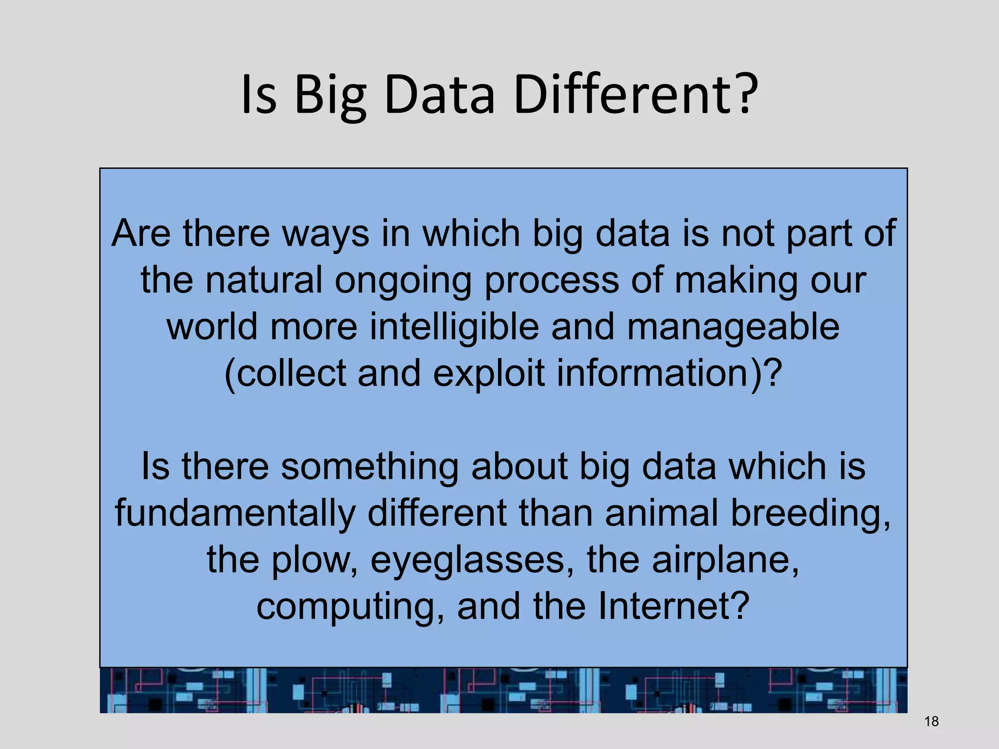 Is Big Data Different?
Are there ways in which big data is not part of
the natural ongoing process of making our
world more intelligible and manageable
(collect and exploit information)?

Is there something about big data which is
fundamentally different than animal breeding,
the plow, eyeglasses, the airplane,
computing, and the Internet?
18

 