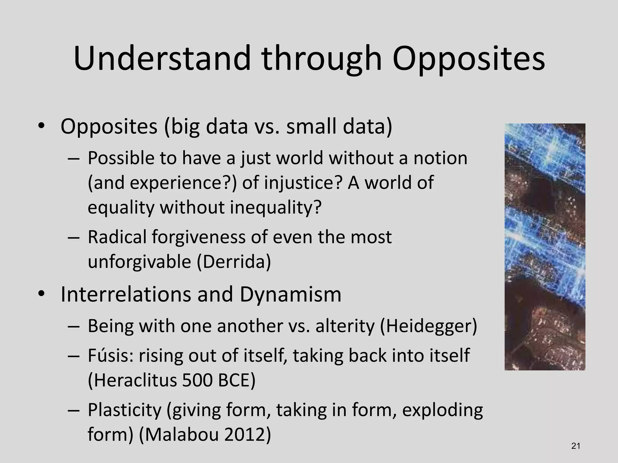 Understand through Opposites
• Opposites (big data vs. small data)
– Possible to have a just world without a notion
(and experience?) of injustice? A world of
equality without inequality?
– Radical forgiveness of even the most
unforgivable (Derrida)

• Interrelations and Dynamism
– Being with one another vs. alterity (Heidegger)
– Fúsis: rising out of itself, taking back into itself
(Heraclitus 500 BCE)
– Plasticity (giving form, taking in form, exploding
form) (Malabou 2012)

21

 