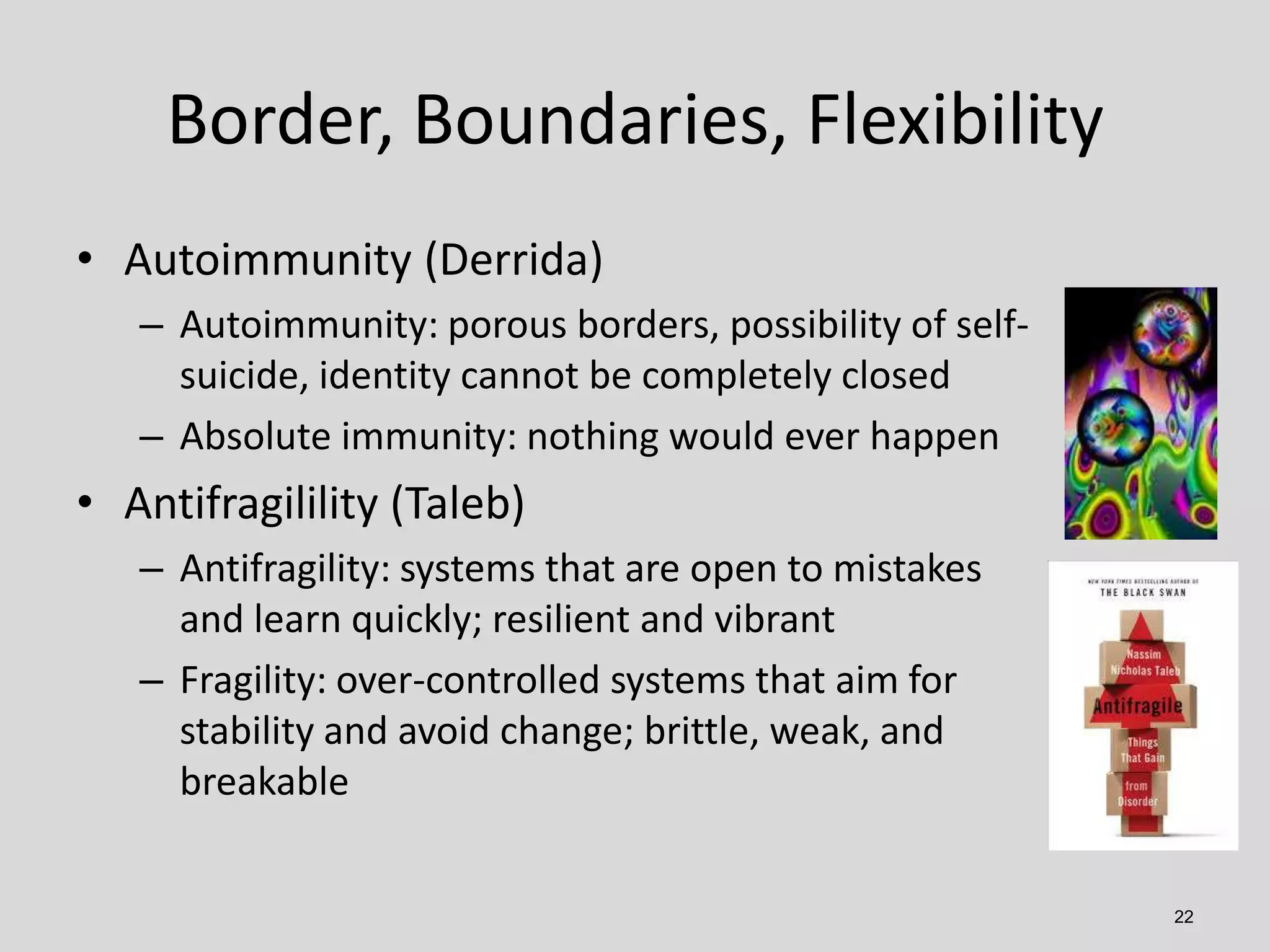 Border, Boundaries, Flexibility
• Autoimmunity (Derrida)
– Autoimmunity: porous borders, possibility of selfsuicide, identity cannot be completely closed
– Absolute immunity: nothing would ever happen

• Antifragilility (Taleb)
– Antifragility: systems that are open to mistakes
and learn quickly; resilient and vibrant
– Fragility: over-controlled systems that aim for
stability and avoid change; brittle, weak, and
breakable
22

 