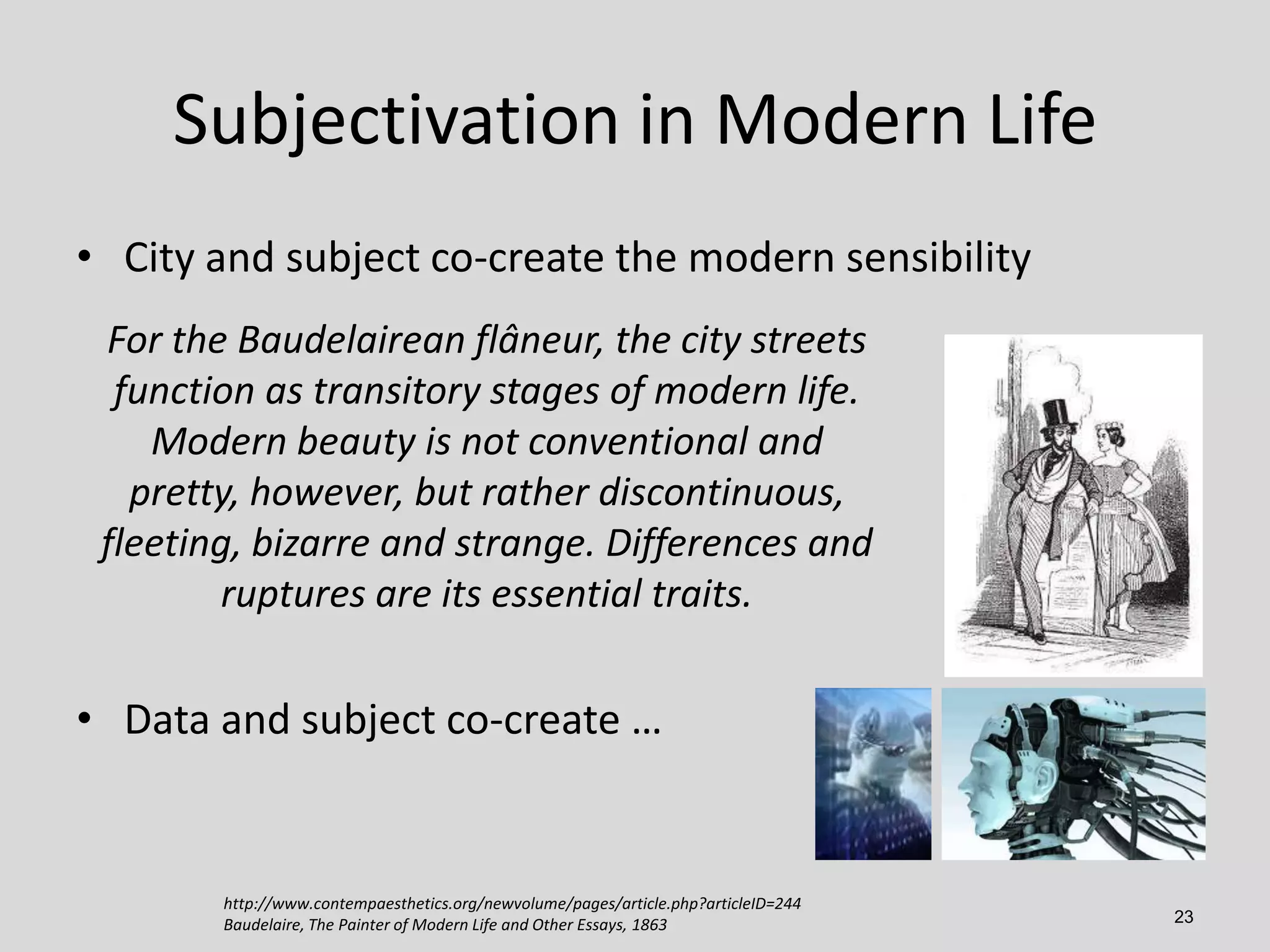 Subjectivation in Modern Life
• City and subject co-create the modern sensibility
For the Baudelairean flâneur, the city streets
function as transitory stages of modern life.
Modern beauty is not conventional and
pretty, however, but rather discontinuous,
fleeting, bizarre and strange. Differences and
ruptures are its essential traits.

• Data and subject co-create …

http://www.contempaesthetics.org/newvolume/pages/article.php?articleID=244
Baudelaire, The Painter of Modern Life and Other Essays, 1863

23

 