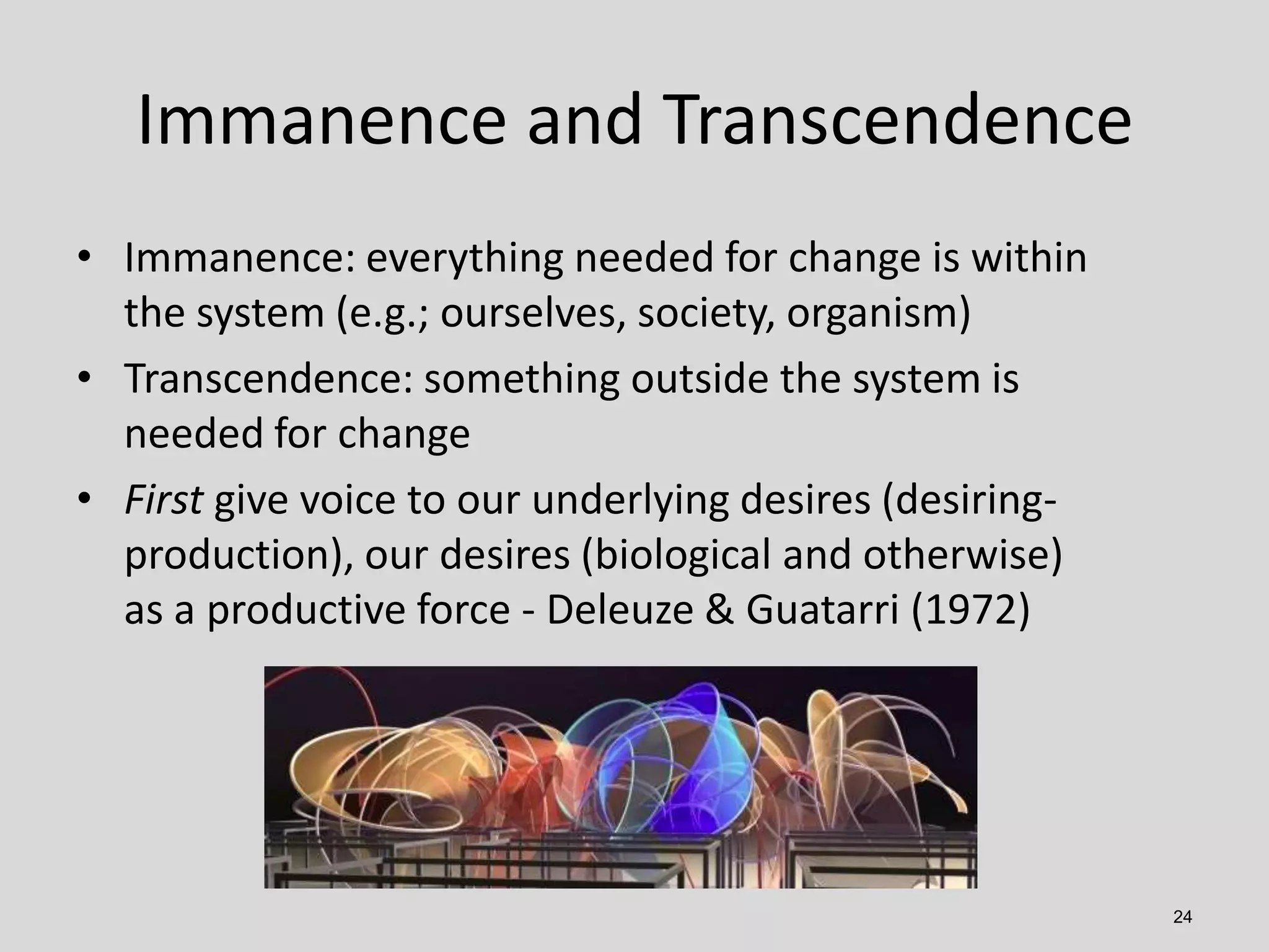 Immanence and Transcendence
• Immanence: everything needed for change is within
the system (e.g.; ourselves, society, organism)
• Transcendence: something outside the system is
needed for change
• First give voice to our underlying desires (desiringproduction), our desires (biological and otherwise)
as a productive force - Deleuze & Guatarri (1972)

24

 