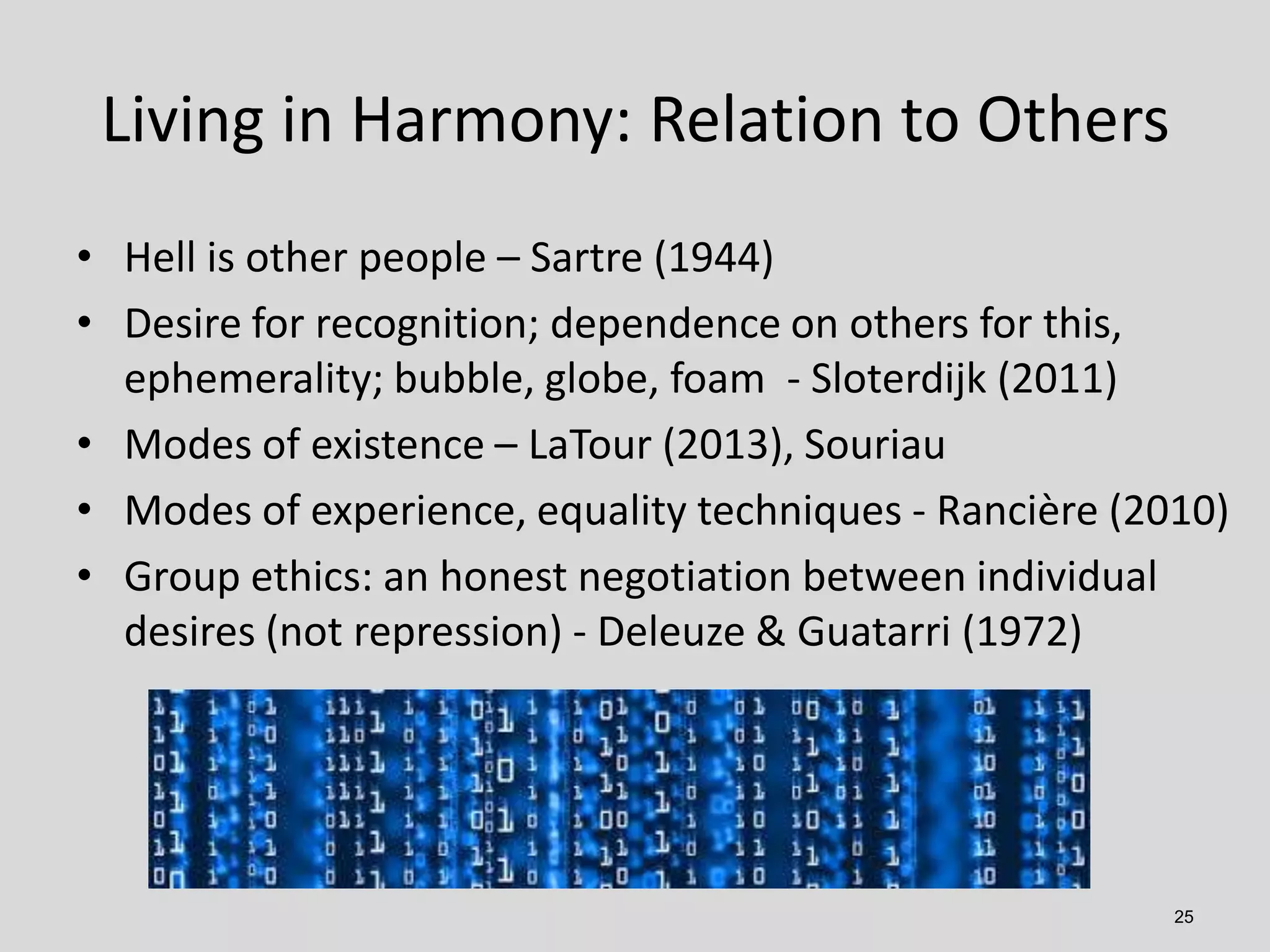 Living in Harmony: Relation to Others
• Hell is other people – Sartre (1944)
• Desire for recognition; dependence on others for this,
ephemerality; bubble, globe, foam - Sloterdijk (2011)
• Modes of existence – LaTour (2013), Souriau
• Modes of experience, equality techniques - Rancière (2010)
• Group ethics: an honest negotiation between individual
desires (not repression) - Deleuze & Guatarri (1972)

25

 