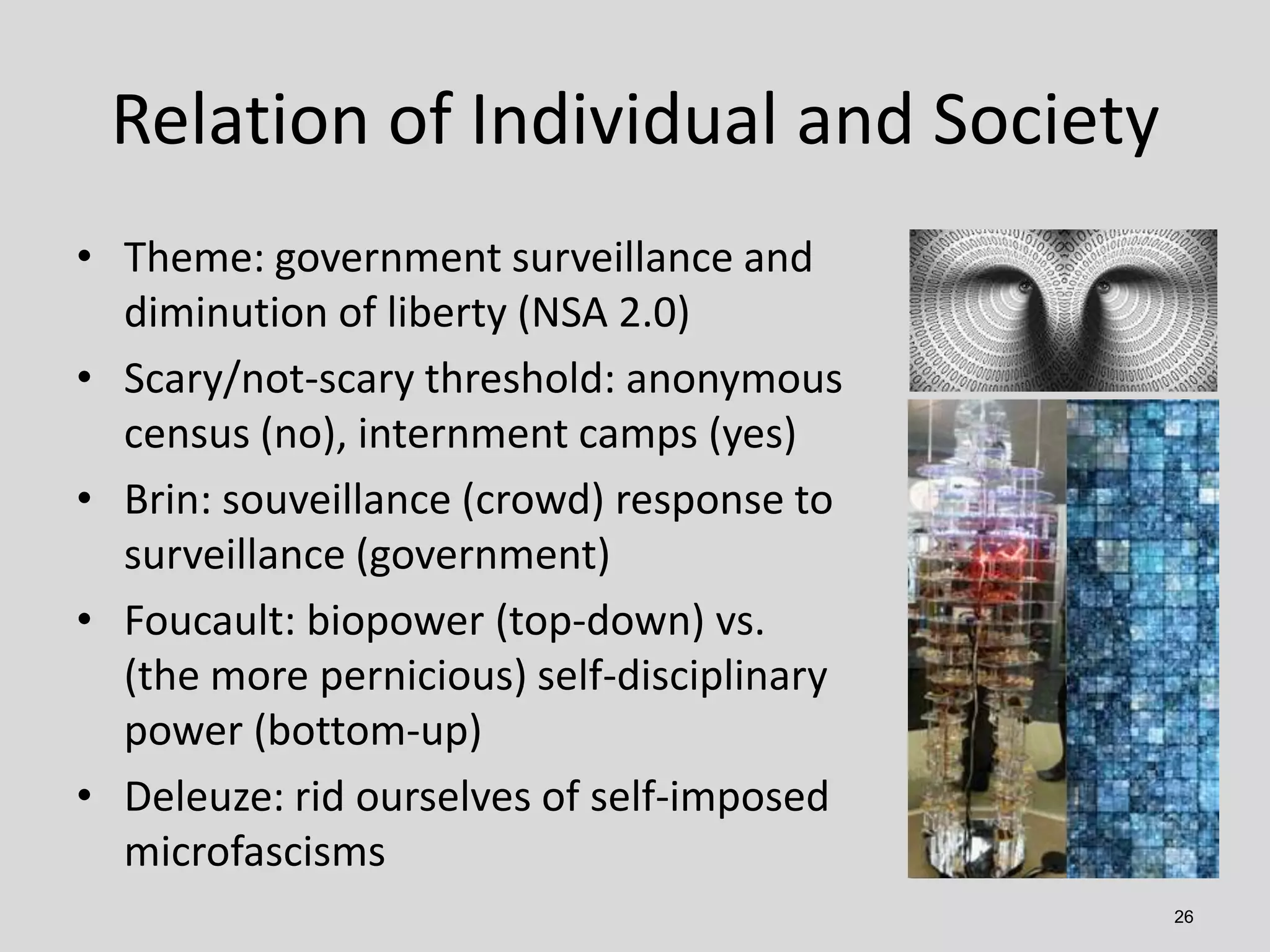 Relation of Individual and Society
• Theme: government surveillance and
diminution of liberty (NSA 2.0)
• Scary/not-scary threshold: anonymous
census (no), internment camps (yes)
• Brin: souveillance (crowd) response to
surveillance (government)
• Foucault: biopower (top-down) vs.
(the more pernicious) self-disciplinary
power (bottom-up)
• Deleuze: rid ourselves of self-imposed
microfascisms
26

 