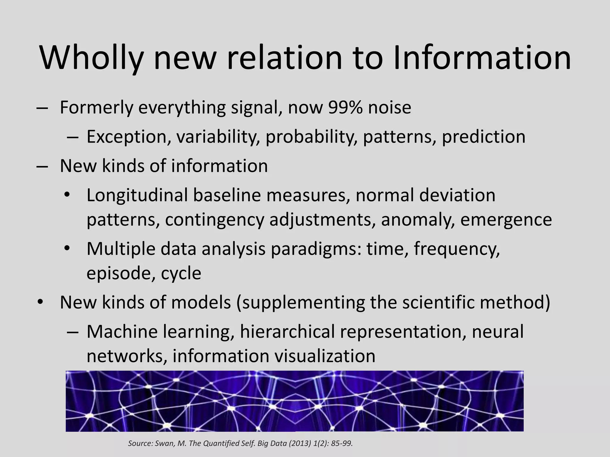 Wholly new relation to Information
– Formerly everything signal, now 99% noise
– Exception, variability, probability, patterns, prediction
– New kinds of information
• Longitudinal baseline measures, normal deviation
patterns, contingency adjustments, anomaly, emergence
• Multiple data analysis paradigms: time, frequency,
episode, cycle
• New kinds of models (supplementing the scientific method)
– Machine learning, hierarchical representation, neural
networks, information visualization

Source: Swan, M. The Quantified Self. Big Data (2013) 1(2): 85-99.

 