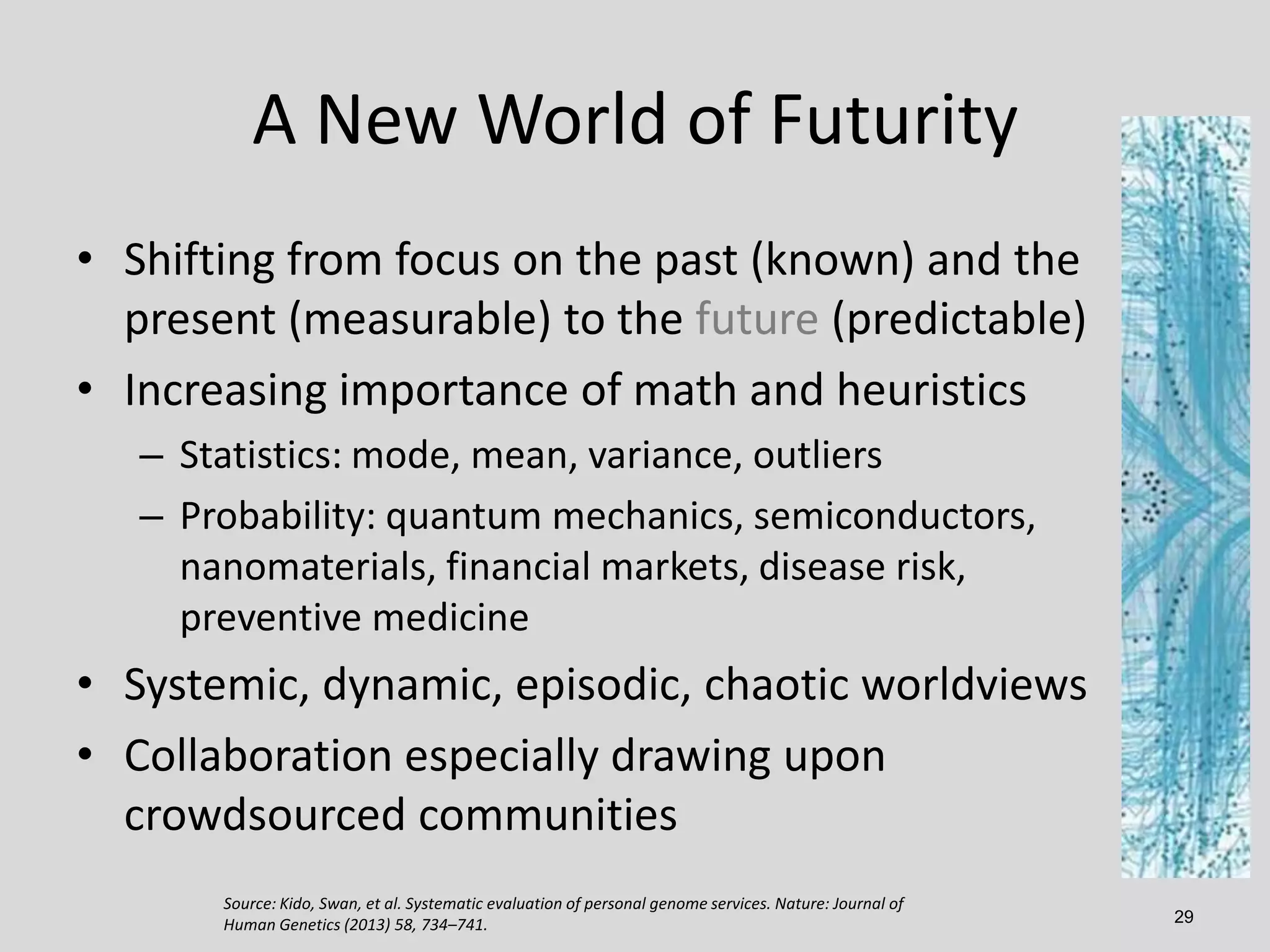 A New World of Futurity
• Shifting from focus on the past (known) and the
present (measurable) to the future (predictable)
• Increasing importance of math and heuristics
– Statistics: mode, mean, variance, outliers
– Probability: quantum mechanics, semiconductors,
nanomaterials, financial markets, disease risk,
preventive medicine

• Systemic, dynamic, episodic, chaotic worldviews
• Collaboration especially drawing upon
crowdsourced communities
Source: Kido, Swan, et al. Systematic evaluation of personal genome services. Nature: Journal of
Human Genetics (2013) 58, 734–741.

29

 