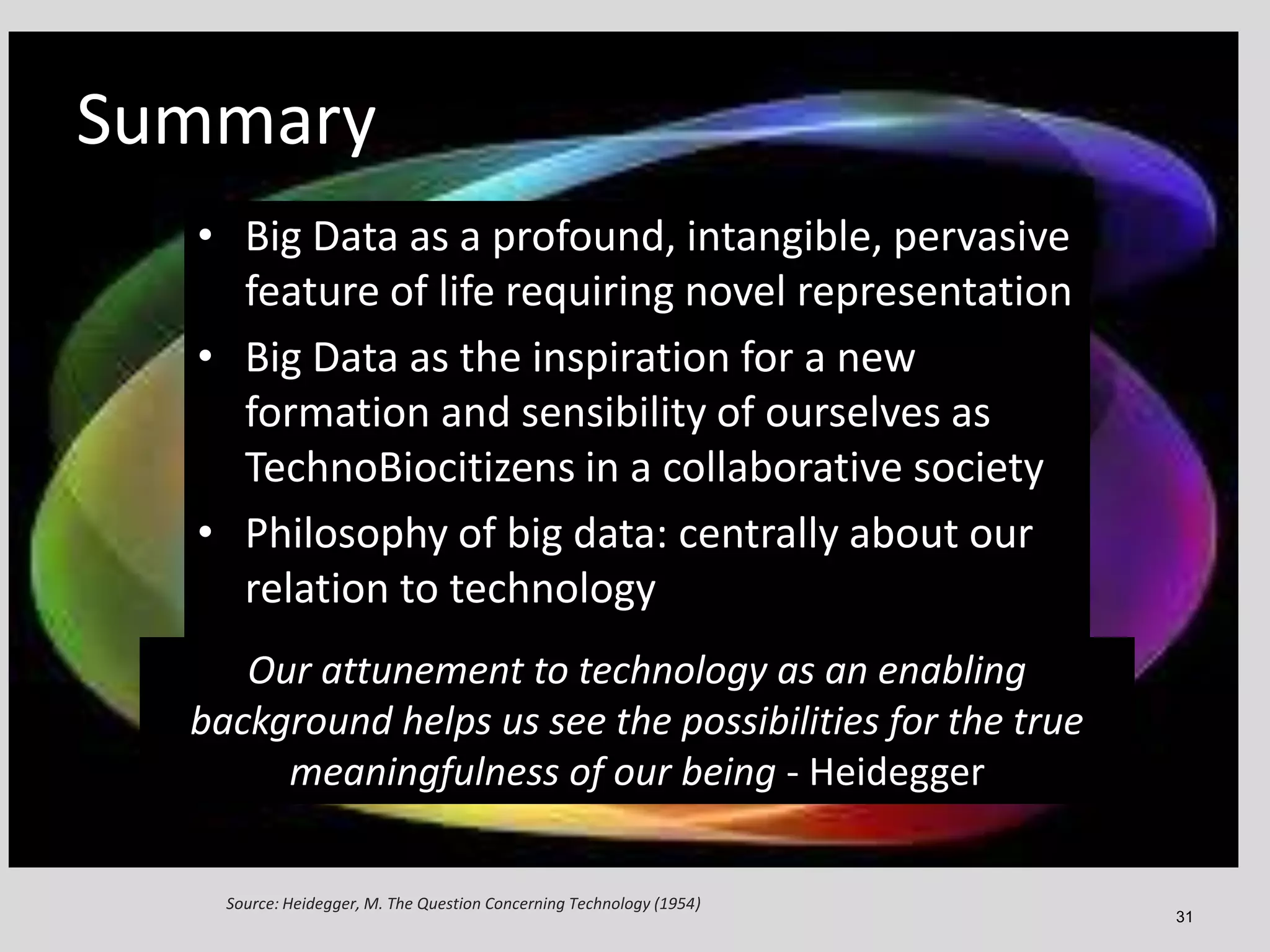 Summary: Science and Society
Summary
• Big Data as a profound, intangible, pervasive
feature of life requiring novel representation
• Big Data as the inspiration for a new
• New era of scientific discovery with a greatly
formation and sensibility of ourselves as
expanded range of possibilities due to big data,
TechnoBiocitizens in a collaborative society
computation, and big data:participation our
• Philosophy of crowd centrally about
relation to technology

• Our attunement to to technology as an enabling
Our attunement technology as an enabng
background helps us see the possibilities true
background helpsus see the possibilities for thefor the
meaningfulness of our being - Heideg
true meaningfulness of our being - Heidegger
Source: Heidegger, M. The Question Concerning Technology (1954)

31

 