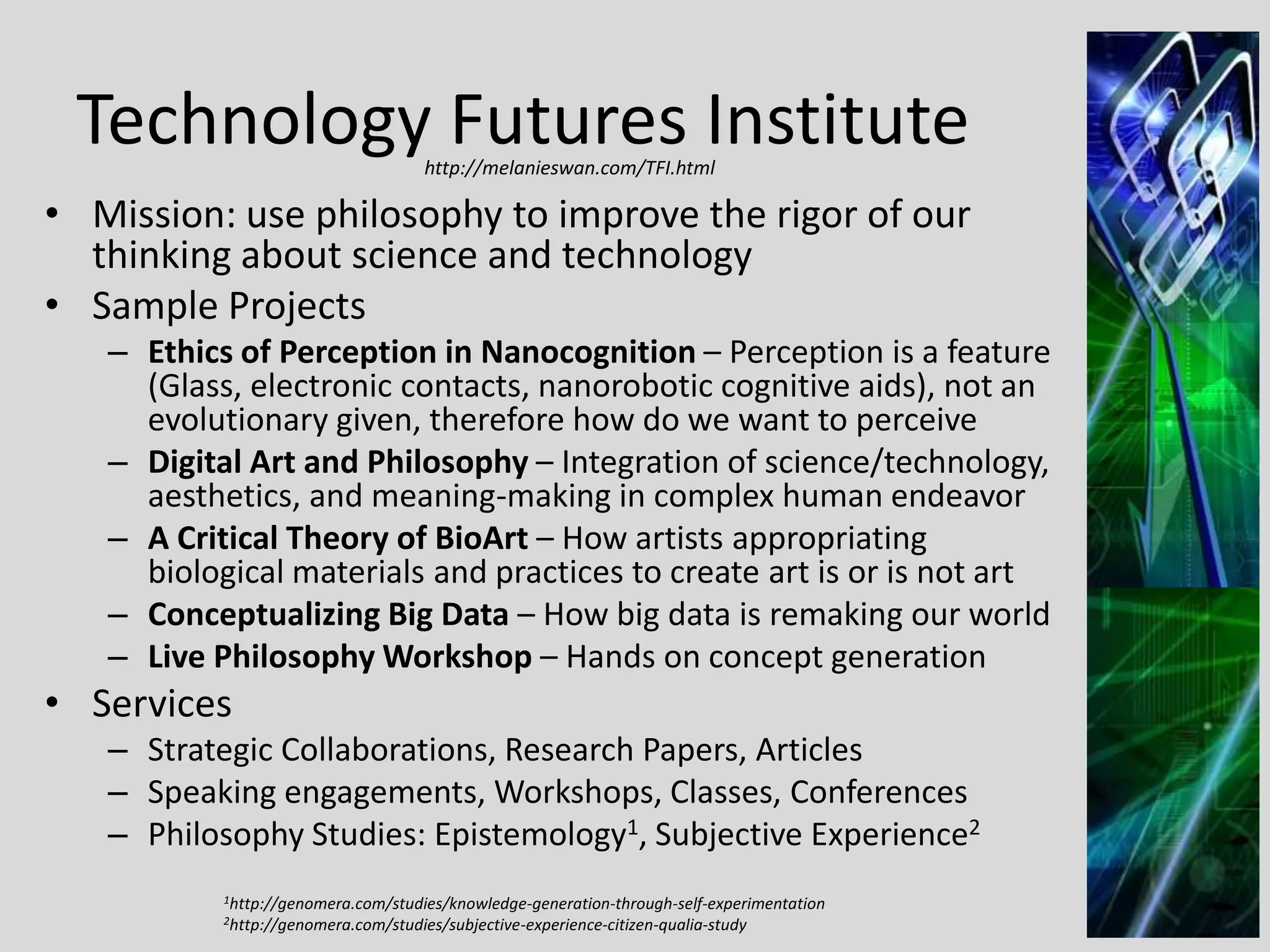 Technology Futures Institute
http://melanieswan.com/TFI.html

• Mission: use philosophy to improve the rigor of our
thinking about science and technology
• Sample Projects
– Ethics of Perception in Nanocognition – Perception is a feature
(Glass, electronic contacts, nanorobotic cognitive aids), not an
evolutionary given, therefore how do we want to perceive
– Digital Art and Philosophy – Integration of science/technology,
aesthetics, and meaning-making in complex human endeavor
– A Critical Theory of BioArt – How artists appropriating
biological materials and practices to create art is or is not art
– Conceptualizing Big Data – How big data is remaking our world
– Live Philosophy Workshop – Hands on concept generation

• Services
– Strategic Collaborations, Research Papers, Articles
– Speaking engagements, Workshops, Classes, Conferences
– Philosophy Studies: Epistemology1, Subjective Experience2
1http://genomera.com/studies/knowledge-generation-through-self-experimentation
2http://genomera.com/studies/subjective-experience-citizen-qualia-study

33

 