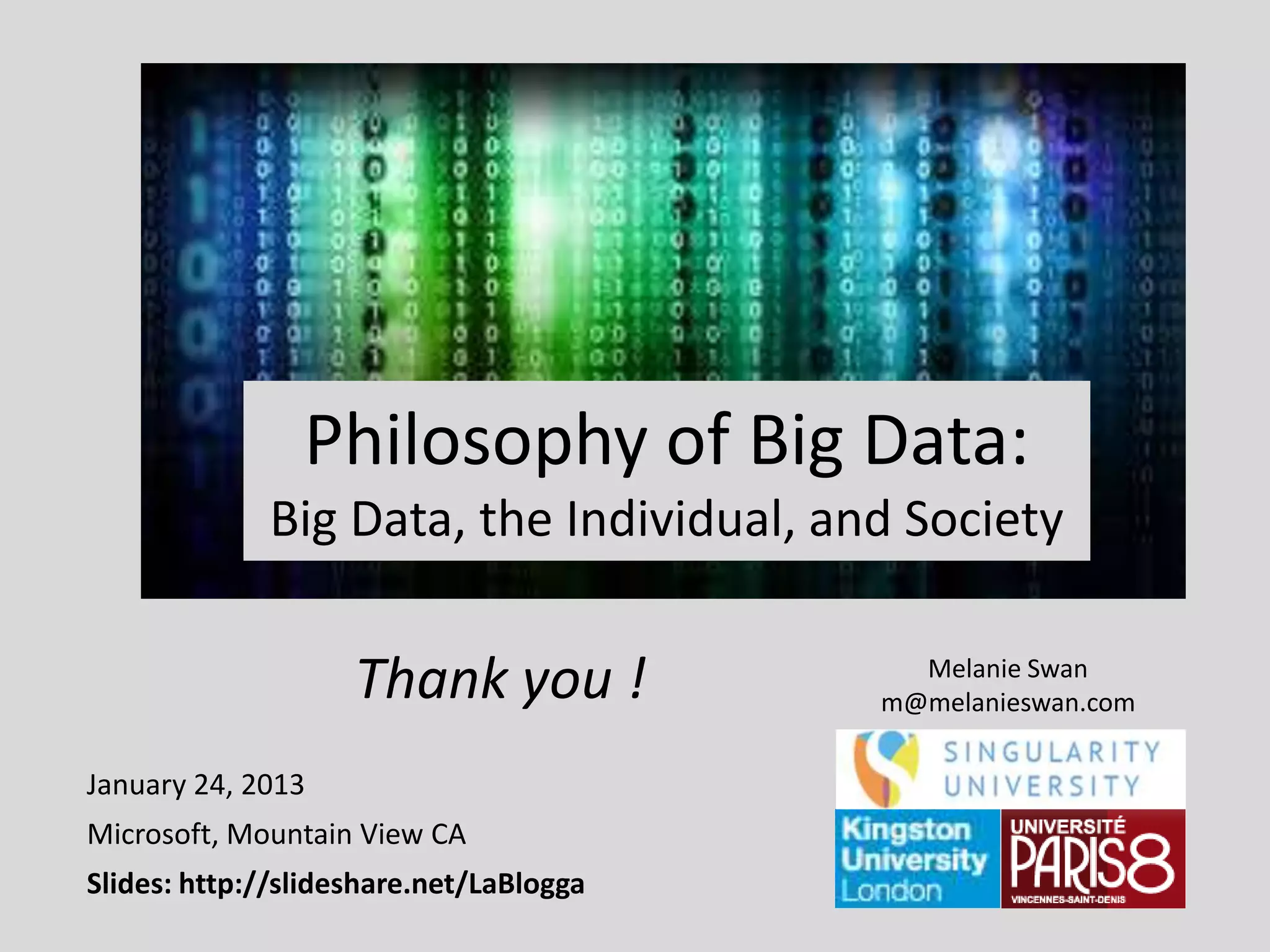 Philosophy of Big Data:
Big Data, the Individual, and Society

Thank you !
January 24, 2013
Microsoft, Mountain View CA
Slides: http://slideshare.net/LaBlogga

Melanie Swan
m@melanieswan.com

 