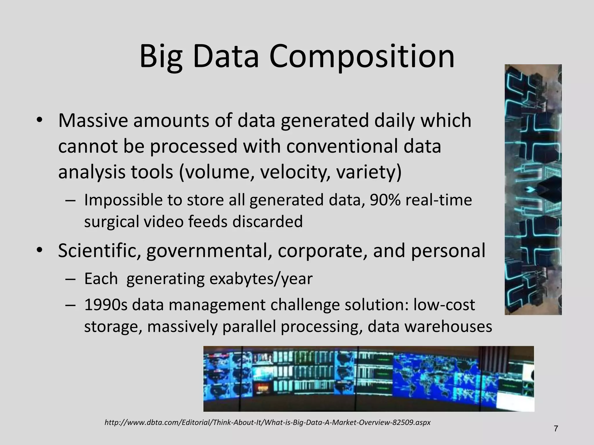 Big Data Composition
• Massive amounts of data generated daily which
cannot be processed with conventional data
analysis tools (volume, velocity, variety)
– Impossible to store all generated data, 90% real-time
surgical video feeds discarded

• Scientific, governmental, corporate, and personal
– Each generating exabytes/year
– 1990s data management challenge solution: low-cost
storage, massively parallel processing, data warehouses

http://www.dbta.com/Editorial/Think-About-It/What-is-Big-Data-A-Market-Overview-82509.aspx

7

 