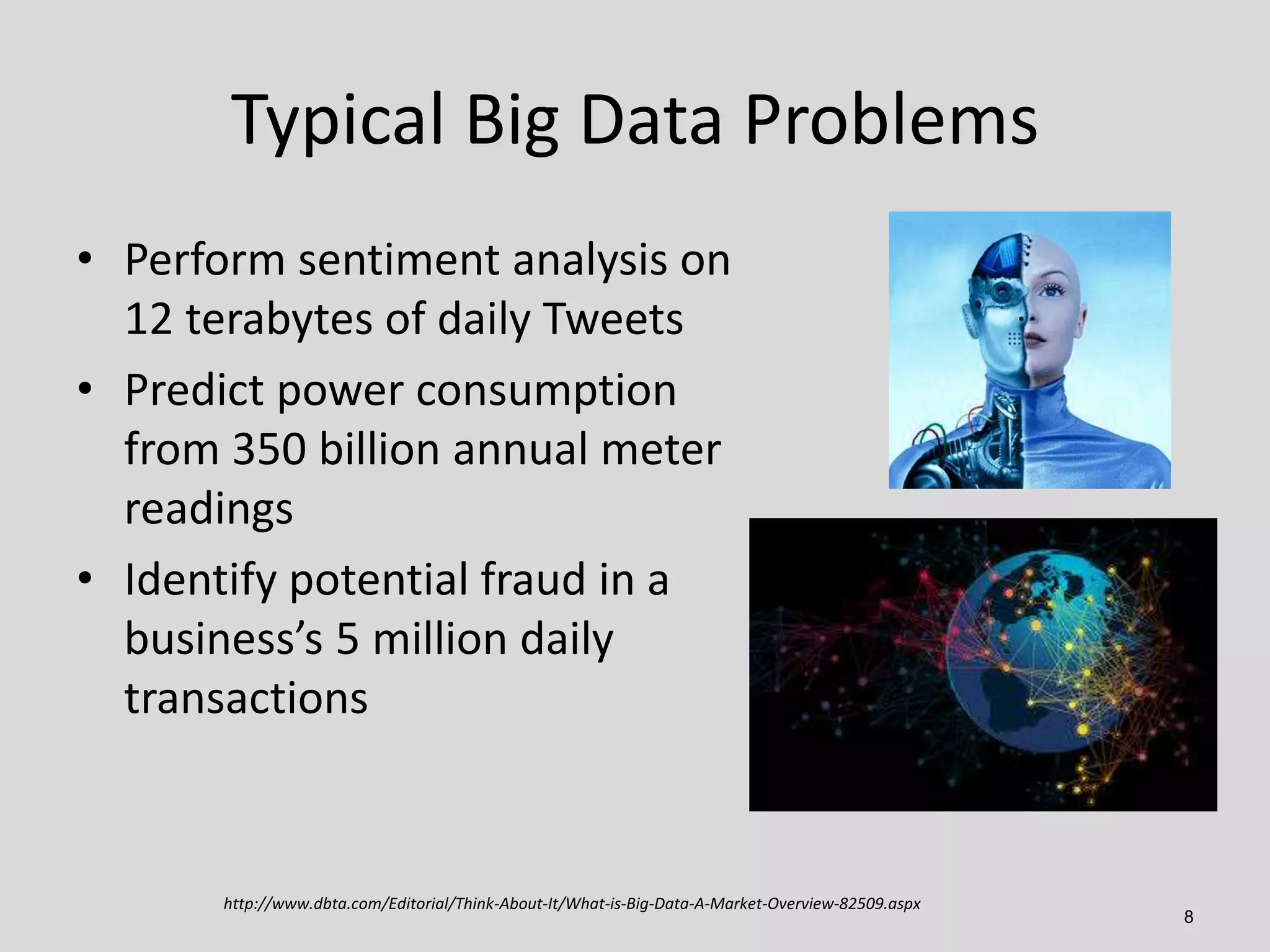 Typical Big Data Problems
• Perform sentiment analysis on
12 terabytes of daily Tweets
• Predict power consumption
from 350 billion annual meter
readings
• Identify potential fraud in a
business’s 5 million daily
transactions

http://www.dbta.com/Editorial/Think-About-It/What-is-Big-Data-A-Market-Overview-82509.aspx

8

 