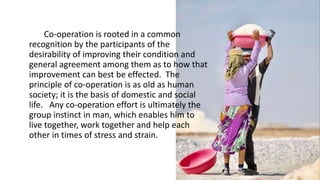 Co-operation is rooted in a common
recognition by the participants of the
desirability of improving their condition and
general agreement among them as to how that
improvement can best be effected. The
principle of co-operation is as old as human
society; it is the basis of domestic and social
life. Any co-operation effort is ultimately the
group instinct in man, which enables him to
live together, work together and help each
other in times of stress and strain.
 