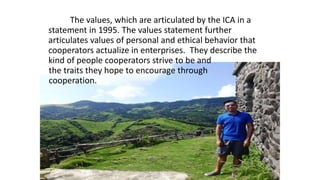 The values, which are articulated by the ICA in a
statement in 1995. The values statement further
articulates values of personal and ethical behavior that
cooperators actualize in enterprises. They describe the
kind of people cooperators strive to be and
the traits they hope to encourage through
cooperation.
 