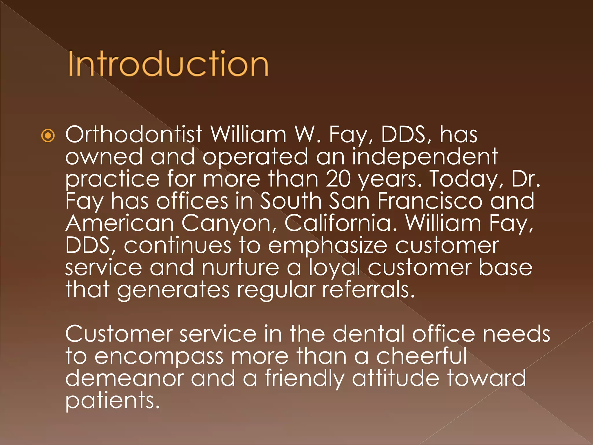  Orthodontist William W. Fay, DDS, has
owned and operated an independent
practice for more than 20 years. Today, Dr.
Fay has offices in South San Francisco and
American Canyon, California. William Fay,
DDS, continues to emphasize customer
service and nurture a loyal customer base
that generates regular referrals.
Customer service in the dental office needs
to encompass more than a cheerful
demeanor and a friendly attitude toward
patients.
