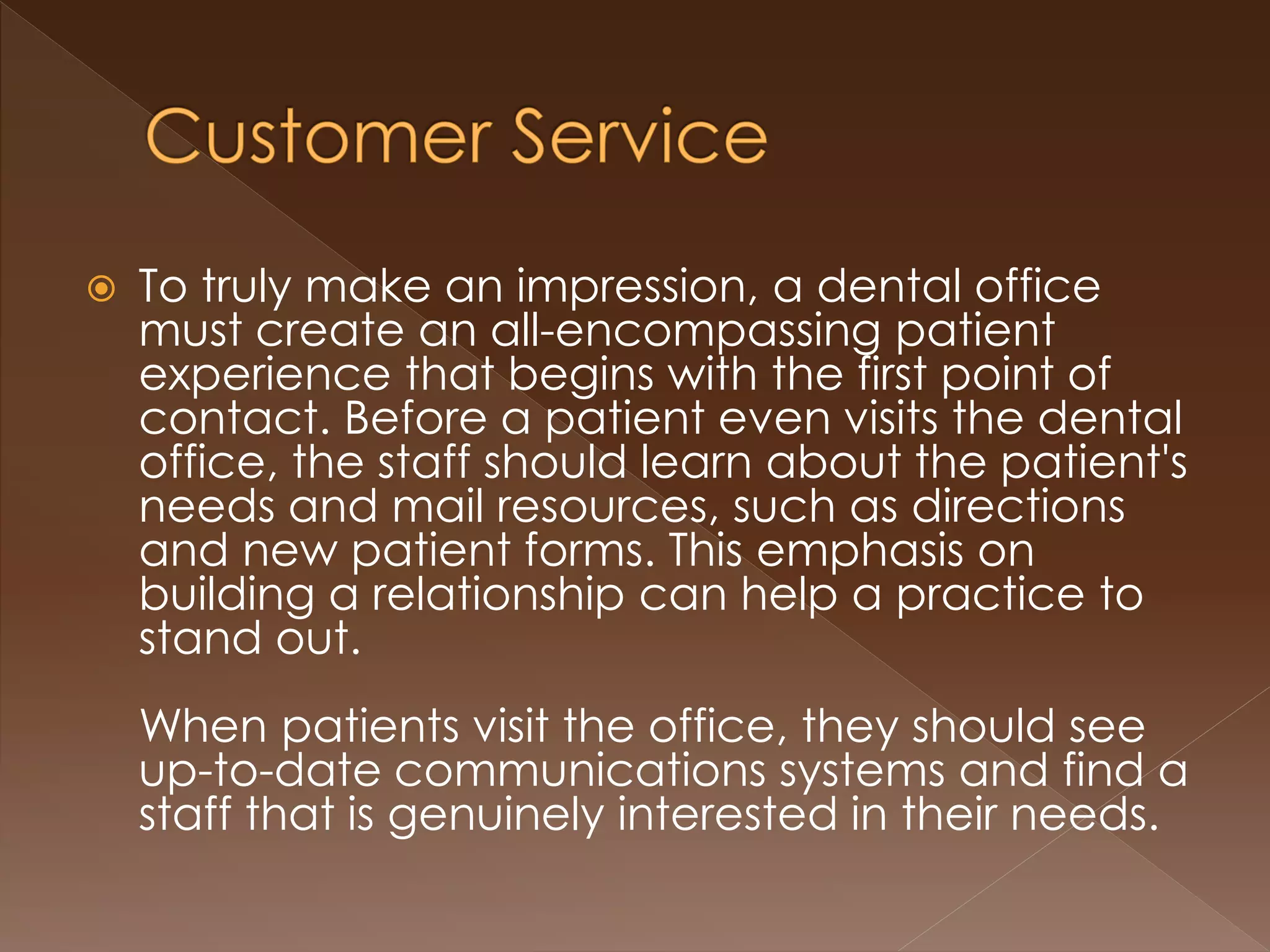 To truly make an impression, a dental office
must create an all-encompassing patient
experience that begins with the first point of
contact. Before a patient even visits the dental
office, the staff should learn about the patient's
needs and mail resources, such as directions
and new patient forms. This emphasis on
building a relationship can help a practice to
stand out.
When patients visit the office, they should see
up-to-date communications systems and find a
staff that is genuinely interested in their needs.