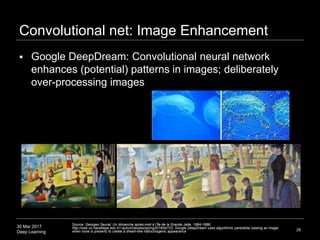 30 Mar 2017
Deep Learning
Convolutional net: Image Enhancement
 Google DeepDream: Convolutional neural network
enhances (potential) patterns in images; deliberately
over-processing images
28
Source: Georges Seurat, Un dimanche après-midi à l'Île de la Grande Jatte, 1884-1886;
http://web.cs.hacettepe.edu.tr/~aykut/classes/spring2016/bil722; Google DeepDream uses algorithmic pareidolia (seeing an image
when none is present) to create a dream-like hallucinogenic appearance
 