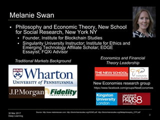 30 Mar 2017
Deep Learning 2
Melanie Swan
 Philosophy and Economic Theory, New School
for Social Research, New York NY
 Founder, Institute for Blockchain Studies
 Singularity University Instructor; Institute for Ethics and
Emerging Technology Affiliate Scholar; EDGE
Essayist; FQXi Advisor
Traditional Markets Background
Economics and Financial
Theory Leadership
New Economies research group
Source: http://www.melanieswan.com, http://blockchainstudies.org/NSNE.pdf, http://blockchainstudies.org/Metaphilosophy_CFP.pdf
https://www.facebook.com/groups/NewEconomies
 