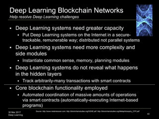 30 Mar 2017
Deep Learning
Deep Learning Blockchain Networks
Help resolve Deep Learning challenges
40
Source: http://www.melanieswan.com, http://blockchainstudies.org/NSNE.pdf, http://blockchainstudies.org/Metaphilosophy_CFP.pdf
 Deep Learning systems need greater capacity
 Put Deep Learning systems on the Internet in a secure-
trackable, remunerable way; distributed not parallel systems
 Deep Learning systems need more complexity and
side modules
 Instantiate common sense, memory, planning modules
 Deep Learning systems do not reveal what happens
in the hidden layers
 Track arbitrarily-many transactions with smart contracts
 Core blockchain functionality employed
 Automated coordination of massive amounts of operations
via smart contracts (automatically-executing Internet-based
programs)
 