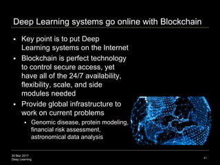 30 Mar 2017
Deep Learning
Deep Learning systems go online with Blockchain
 Key point is to put Deep
Learning systems on the Internet
 Blockchain is perfect technology
to control secure access, yet
have all of the 24/7 availability,
flexibility, scale, and side
modules needed
 Provide global infrastructure to
work on current problems
 Genomic disease, protein modeling,
financial risk assessment,
astronomical data analysis
41
 
