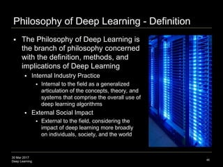30 Mar 2017
Deep Learning
Philosophy of Deep Learning - Definition
46
 The Philosophy of Deep Learning is
the branch of philosophy concerned
with the definition, methods, and
implications of Deep Learning
 Internal Industry Practice
 Internal to the field as a generalized
articulation of the concepts, theory, and
systems that comprise the overall use of
deep learning algorithms
 External Social Impact
 External to the field, considering the
impact of deep learning more broadly
on individuals, society, and the world
 