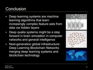 30 Mar 2017
Deep Learning
Conclusion
 Deep learning systems are machine
learning algorithms that learn
increasingly complex feature sets from
data via hidden layers
 Deep qualia systems might be a step
forward in brain simulation in computer
networks and general intelligence
 Next-generation global infrastructure:
Deep Learning Blockchain Networks
merging deep learning systems and
blockchain technology
52
 