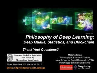 Melanie Swan
Philosophy & Economic Theory
New School for Social Research, NY NY
melanie@BlockchainStudies.org
Philosophy of Deep Learning:
Deep Qualia, Statistics, and Blockchain
Pfizer, New York NY, March 30, 2017
Slides: http://slideshare.net/LaBlogga
Thank You! Questions?
Image credit: Nvidia
 