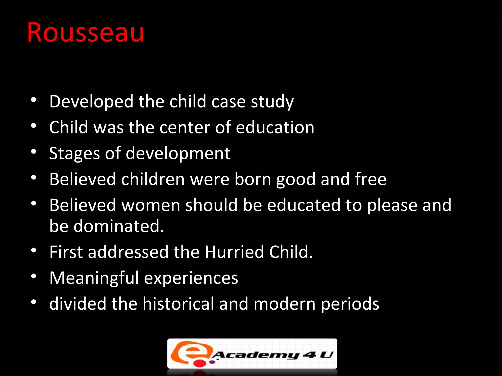 Rousseau

&bull; Developed the child case study
&bull; Child was the center of education
&bull; Stages of development
&bull; Believed children were born good and free
&bull; Believed women should be educated to please and
  be dominated.
&bull; First addressed the Hurried Child.
&bull; Meaningful experiences
&bull; divided the historical and modern periods
 