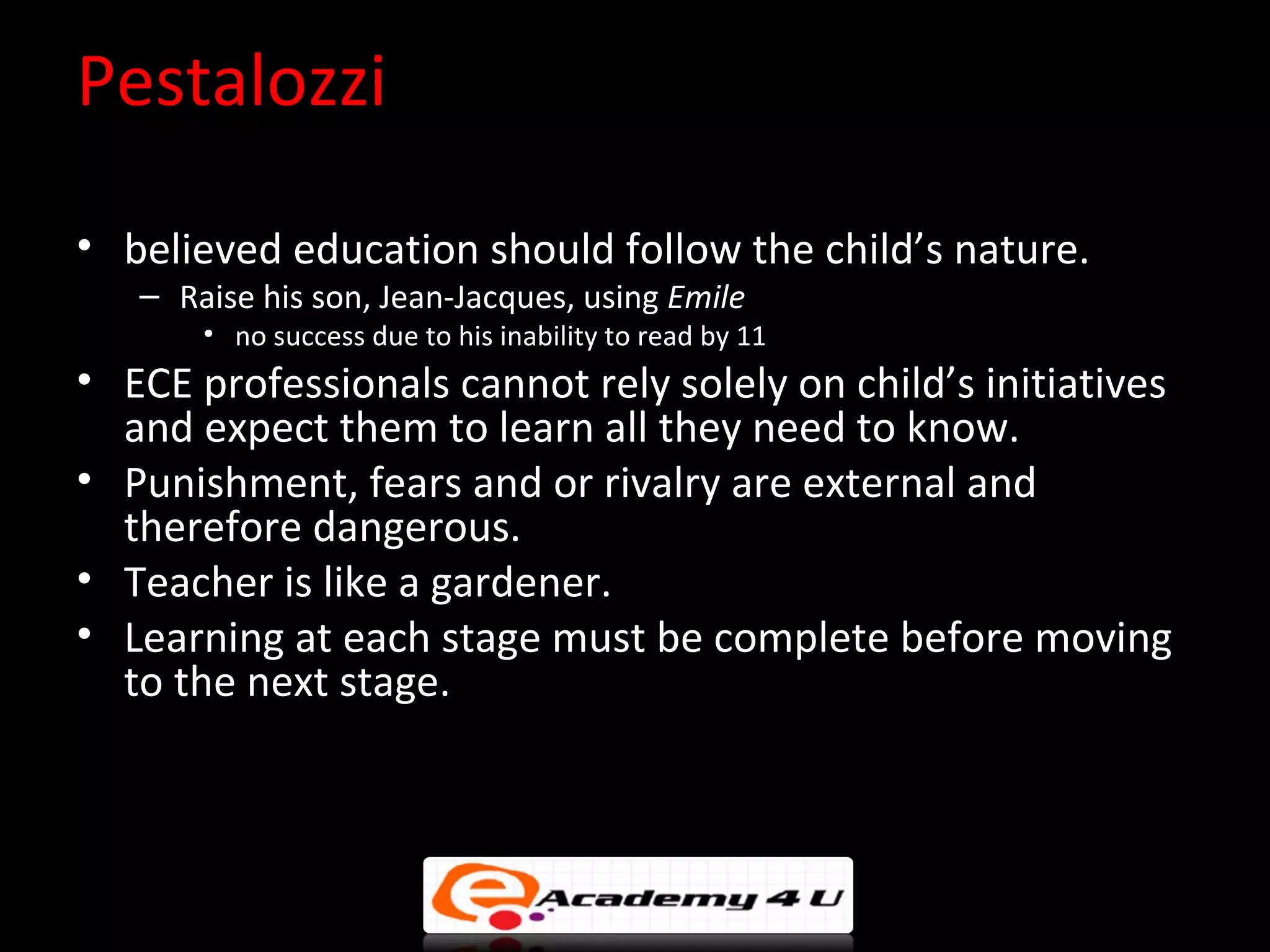 Pestalozzi

&bull; believed education should follow the child&rsquo;s nature.
   &ndash; Raise his son, Jean-Jacques, using Emile
       &bull; no success due to his inability to read by 11
&bull; ECE professionals cannot rely solely on child&rsquo;s initiatives
  and expect them to learn all they need to know.
&bull; Punishment, fears and or rivalry are external and
  therefore dangerous.
&bull; Teacher is like a gardener.
&bull; Learning at each stage must be complete before moving
  to the next stage.
 