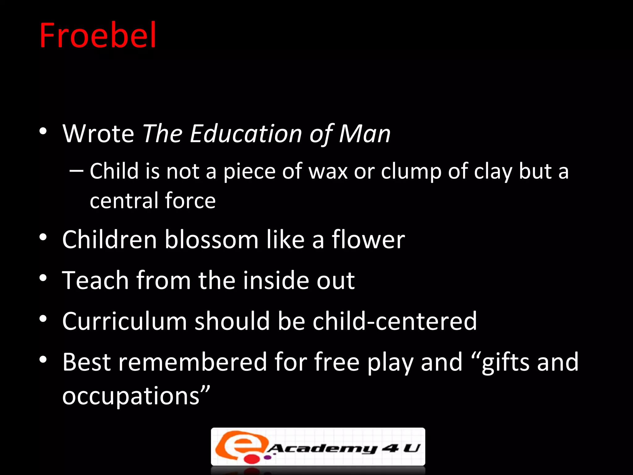 Froebel

&bull; Wrote The Education of Man
    &ndash; Child is not a piece of wax or clump of clay but a
      central force
&bull;   Children blossom like a flower
&bull;   Teach from the inside out
&bull;   Curriculum should be child-centered
&bull;   Best remembered for free play and &ldquo;gifts and
    occupations&rdquo;
 