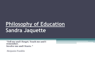 Philosophy of Education
Sandra Jaquette
“Tell me and I forget. Teach me and I
remember.
Involve me and I learn. “

-Benjamin Franklin
 